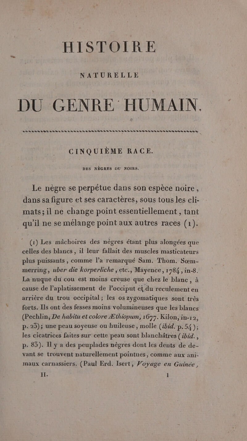 HISTOIRE NATURELLE DU GENRE HUMAIN. ARR LVR VIE LVR URLS LUE DUR ANR EUR LED LED LR R LA/D L'UR LEE RAR VUE SE SRE * \ CINQUIÈME RACE. DES NÈGRES OU NOIRS. Le nègre se perpétue dans son espèce noire, dans sa figure et ses caractères, sous tous les cli- mats;il ne change point essentiellement , tant qu'il ne se mélange point aux autres races (1). (1) Les mâchoires des nègres étant plus alongées que celles des blancs , il leur fallait des muscles masticateurs plus puissants , comme l’a remarqué Sam. Thom. Sœm- merring, uber die korperliche ;eic., Mayence, 1784 , in-8. La nuque du cou est moins creuse que chez le blanc, à cause de l’aplatissement de l’occiput et du reculement en arrière du trou occipital; les os zygomatiques sont très forts. Ils ont des fesses moins volumineuses que les blancs (Pechlin, De habitu et colore Æithiopum, 1677. Kilon, in-12, p- 25); une peau soyeuse ou huileuse, molle (ibid, P:54); les cicatrices faites sur cette peau sont blanchätres (ibid. , p. 83). Il y a des peuplades nègres dont les dents de de- vant se trouvent naturellement pointues, comme aux ani- maux carnassiers. (Paul Erd. Isert, Voyage en Guinée ,