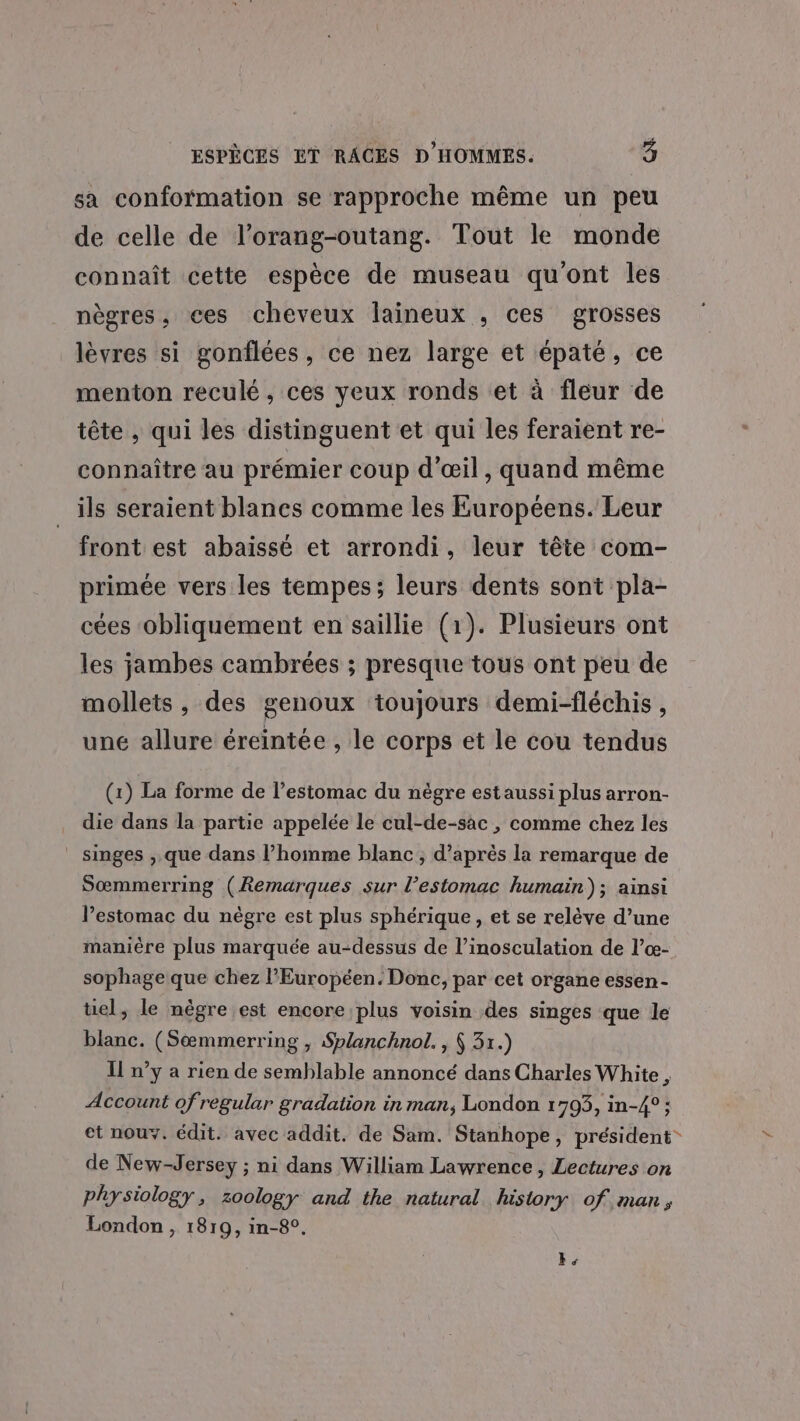 sa conformation se rapproche même un peu de celle de l’orang-outang. Tout le monde connaît cette espèce de museau qu'ont les nègres, ces cheveux laineux , ces grosses lèvres si gonflées, ce nez large et épaté, ce menton reculé, ces yeux ronds et à fleur de tête , qui les distinguent et qui les feraient re- connaître au prémier coup d'œil, quand même ils seraient blancs comme les Européens. Leur front est abaisse et arrondi, leur tête com- primée vers les tempes; leurs dents sont pla- cées obliquement en saillie (1). Plusieurs ont les jambes cambrées ; presque tous ont peu de mollets , des genoux toujours demi-fléchis , une allure éreintée , le corps et le cou tendus (1) La forme de l’estomac du nègre estaussi plus arron- die dans la partie appelée le cul-de-sac , comme chez les singes ,.que dans l’homme blanc ; d’après la remarque de Sœmmerring (Remarques sur l'estomac humain); ainsi l'estomac du nègre est plus sphérique, et se relève d’une manière plus marquée au-dessus de l’inosculation de l’œ- sophage que chez l'Européen. Donc, par cet organe essen- tel, le nègre est encore plus voisin des singes que le blanc. (Sæœmmerring , Splanchnol. , À 31.) Il n’y a rien de semblable annoncé dans Charles White, Account of regular gradation in man, London 1705, in-4° ; et nouY. édit. avec addit. de Sam. Stanhope, président de New-Jersey ; ni dans William Lawrence, Lectures on physiology, zoology and the natural history of man, London , 1819, in-8°. k: