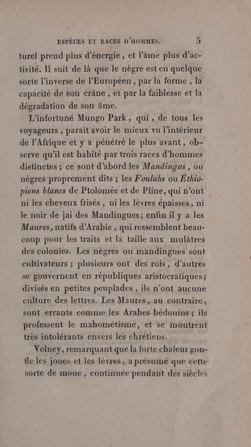 turel prend plus d'énergie, et l'âme plus d’ac- tivité. Il suit de là que le nègre est en quelque sorte l'inverse de l’Européen , par la forme , la capacité de son crâne , et par la faiblesse et la dégradation de son âme. L'infortuné Mungo Park, qui , de tous les voyageurs , paraît avoir le mieux vu l’intérieur de l’Afrique et y a pénétré le plus avant, ob- serve qu'il est habité par trois races d’hommes distinctes ; ce sont d’abord les Mandingas, ou nègres proprement dits ; les Foulahs ou Éthio- piens blancs de Ptolomée et de Pline, qui n’ont ni ies cheveux frisés , ni les lèvres épaisses, ni le noir de jai des Mandingues; enfin il y a les Maures, natifs d'Arabie , qui ressemblent beau- coup pour les traits et la taille aux mulâtres des colonies. Les nègres ou mandingues sont cultivateurs ; plusieurs ont des rois, d’autres se gouvernent en républiques aristocratiques ; divisés en pêtites peuplades , ils n’ont aucune culture des lettres. Les Maures, au contraire, sont errants comme les Arabes bédouins ; ils professent le mahométisme, et se montrent très intolérants envers les chrétiens. | Volney, remarquant que la forte chaleur gon- fle les joues. et les lèvres, a présumé que cette sorte de moue , continuée pendant des siècles