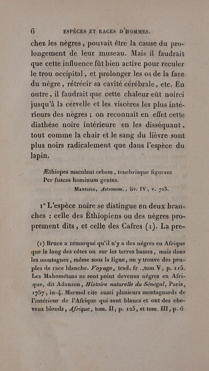 chez les nègres, pouvait être la cause du pro- longement de leur museau. Mais il faudrait que cette influence fût bien active pour reculer le trou occipital, et prolonger les os de la face du nègre, rétrécir sa cavité cérébrale, etc. En outre , il faudrait que cette chaleureût noirci jusqu’à la cervelle et les viscères les plus inté- rieurs des nègres ; on reconnaît en effet cette diathèse noire intérieure en les disséquant, tout comme la chair et le sang du lièvre sont plus noirs radicalement que dans l'espèce du lapin. | Æthiopes maculant orbem , tenebrisque figurant Per fuscas hominum gentes. Maniuius, Astronom., liv. IV, v. 723. 1° L'espèce noire se distingue en deux bran- ches : celle des Éthiopiens ou des nègres pro- prement dits, et celle des Cafres (1). La pre- (x) Bruce a remarqué qu’il n’y a des nègres en Afrique que le long des côtes ou sur les terres basses, mais dans les montagnes , même sous la ligne, on y trouve des peu- ples de race blanche. Voyage, trad. fr .,tom V, p. x15. Les Mahométans ne sont point devenus nègres en Afri- que, dit Adanson, Histoire naturelle du Sénégal, Paris, 177 , in-4. Marmol cite aussi plusieurs montagnards de lintérieur de l'Afrique qui sont blancs et ont des che- veux blonds, Afrique, tom. IT, p. 125, et tom. IIT, p. 6