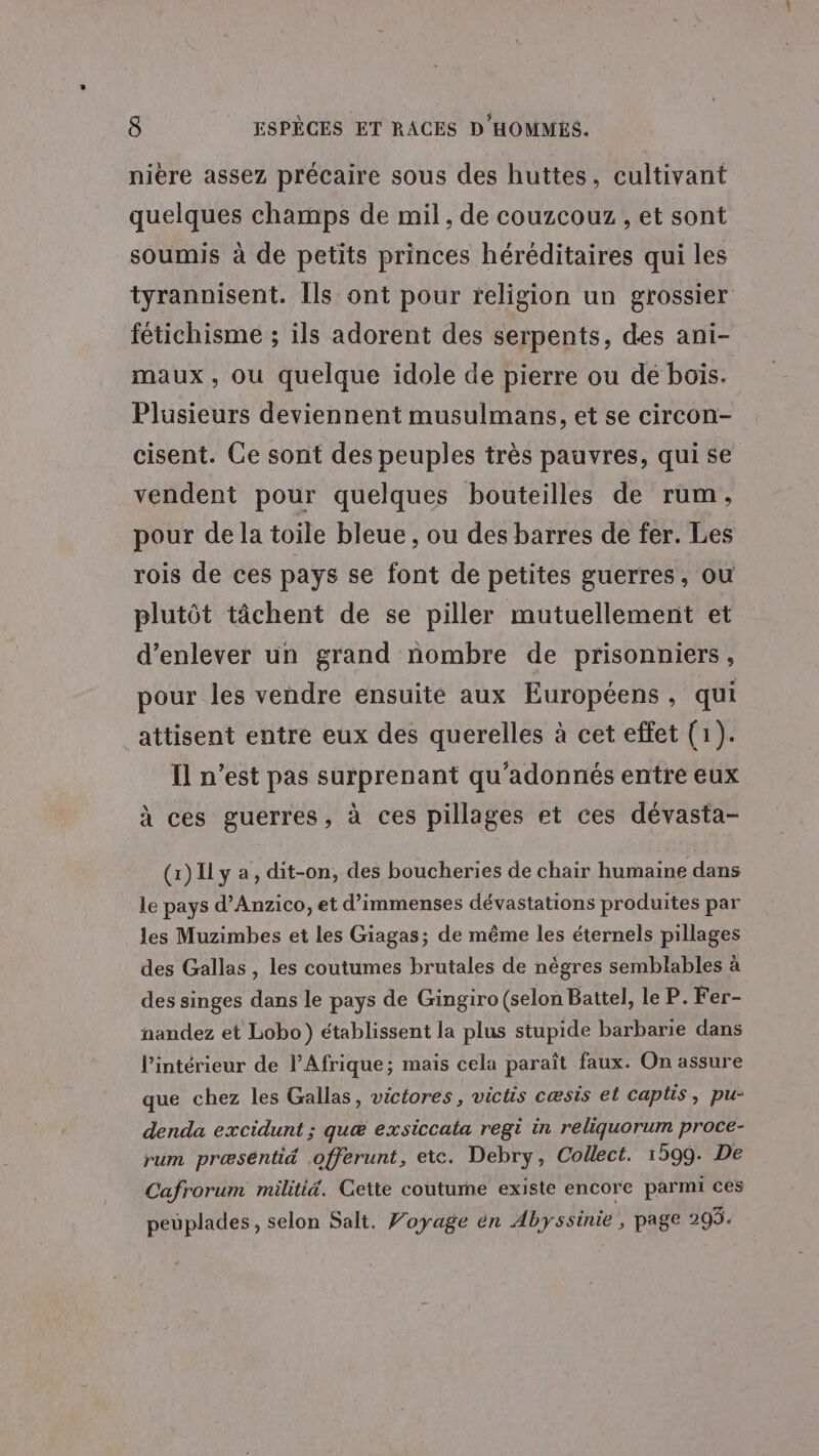 nière assez précaire sous des huttes, cultivant quelques champs de mil, de couzcouz , et sont soumis à de petits princes héréditaires qui les tyrannisent. Ils ont pour religion un grossier fétichisme ; ils adorent des serpents, des ani- maux, ou quelque idole de pierre ou dé boïs. Plusieurs deviennent musulmans, et se circon- cisent. Ce sont des peuples très pauvres, qui se vendent pour quelques bouteilles de rum, pour de la toile bleue , ou des barres de fer. Les rois de ces pays se font de petites guerres, ou plutôt tâchent de se piller mutuellement et d'enlever un grand nombre de prisonniers, pour les vendre ensuite aux Européens , qui attisent entre eux des querelles à cet effet (1). Il n’est pas surprenant qu’adonnés entre eux à ces guerres, à ces pillages et ces dévasta- (1) Il y a, dit-on, des boucheries de chair humaine dans le pays d’Anzico, et d’immenses dévastations produites par les Muzimbes et les Giagas; de même les éternels pillages des Gallas, les coutumes brutales de nègres semblables à des singes dans le pays de Gingiro (selon Battel, le P. Fer- nandez et Lobo) établissent la plus stupide barbarie dans l’intérieur de l'Afrique; mais cela paraît faux. On assure que chez les Gallas, victores, victis cæsis et capltis, pu- denda excidunt ; quæ exsiccata regi in reliquorum proce- rum præséntid .offerunt, etc. Debry, Collect. 1599. De Cafrorum militid. Cette coutume existe encore parmi ces peuplades, selon Salt. Voyage én Abyssinie , page 203.