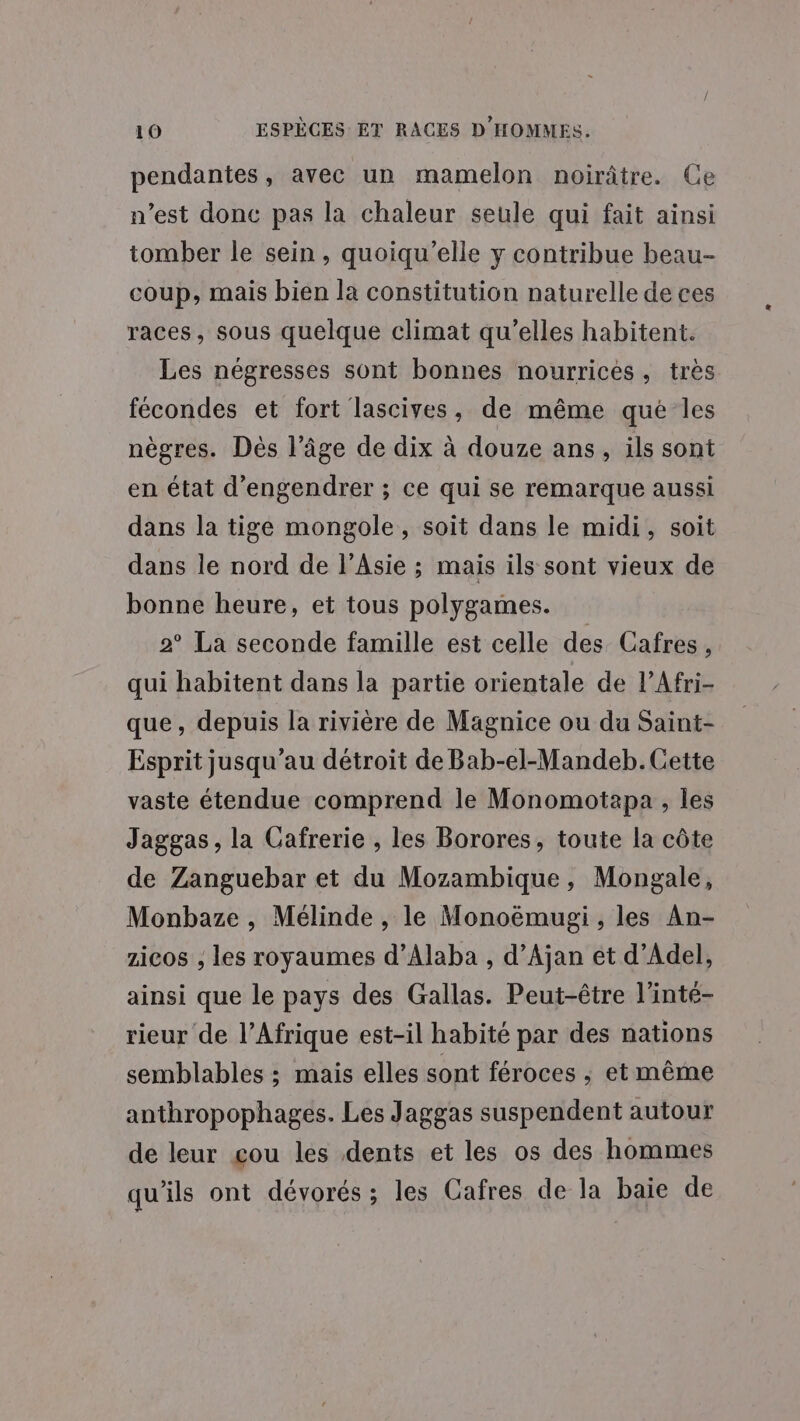 pendantes, avec un mamelon noirâtre. Ce n’est donc pas la chaleur seule qui fait ainsi tomber le sein , quoiqu’elle y contribue beau- coup, mais bien la constitution naturelle de ces races, sous quelque climat qu’elles habitent. Les négresses sont bonnes nourrices, tres fécondes et fort lascives, de même qué les nègres. Dès l’âge de dix à douze ans, ils sont en état d’engendrer ; ce qui se remarque aussi dans la tige mongole, soit dans le midi, soit dans le nord de l’Asie ; mais ils sont vieux de bonne heure, et tous polygames. 2° La seconde famille est celle des Cafres , qui habitent dans la partie orientale de l’Afri- que, depuis la rivière de Magnice ou da Saint- Esprit jusqu'au détroit de Bab-el-Mandeb. Cette vaste étendue comprend le Monomotapa , les Jaggas, la Cafrerie , les Borores, toute la côte de Zanguebar et du Mozambique, Mongale, Monbaze , Mélinde , le Monoëmugi , les An- zicos , les royaumes d’Alaba , d’Ajan et d’Adel, ainsi que le pays des Gallas. Peut-être l’inté- rieur de l'Afrique est-il habité par des nations semblables ; mais elles sont féroces ; et même anthropophages. Les Jaggas suspendent autour de leur cou les dents et les os des hommes qu’ils ont dévorés ; les Cafres de la baie de