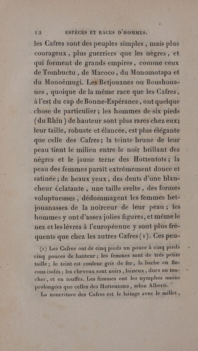 les Cafres sont des peuples simples , mais plus courageux , plus guerriers que les nègres, et qui forment de grands empires, comme ceux de Tombuctu , de Macoco , du Monomotapa et du Monoëmugi. Les Betjouanes ou Boushoua- nes , quoique de la même race que les Cafres, à l’est du cap de Bonne-Espérance, ont quelque chose de particulier ; les hommes de six pieds (du Rhin ) de hauteur sont plus rares chez eux; leur taille, robuste et élancée, est plus élégante que celle des Cafres; la teinte brune de leur peau tient le milieu entre le noir brillant des nègres et le jaune terne des Hottentots; la peau des femmes paraît extrêmement douce et satinée ; de beaux yeux, des dents d'une blan- cheur éclatante , une taille svelte, des formes voluptueuses , dédommagent les femmes bet- jouanasses de la noirceur de leur peau; les hommes y ont d'assez jolies figures, et mêmele nez et leslèvres à l’européenne y sont plus fré- quents que chez les autres Cafres (1). Ges peu- (r) Les Cafres ont de cinq pieds un pouce à cinq pieds cinq pouces de hauteur ; les femmes sont de très petite taille ; le teint est couleur gris de fer, la barbe en flo- cons isolés ; les cheveux sont noirs , laineux , durs au tou- cher, et en touffes. Les femmes ont les nymphes Un prolongées que celles des Hottentotes , selon Alberu. La nourriture des Cafres est le laitage avec le millet 4