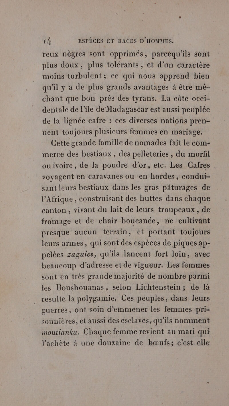 reux nègres sont opprimés, parcequ'ils sont plus doux, plus tolérants, et d’un caractère moins turbulent; ce qui nous apprend bien qu'il y a de plus grands avantages à être me- chant que bon près des tyrans. La côte occi- dentale de l’île de Madagascar est aussi peuplée de la lignée cafre : ces diverses nations pren- nent toujours plusieurs femmes en mariage. Cette grande famille de nomades fait le com- merce des bestiaux, des pelleteries , du morfil ouivoire, de la poudre d'or, etc. Les Cafres voyagent en caravanes ou en hordes, condui- sant leurs bestiaux dans les gras pâturages de l'Afrique, construisant des huttes dans chaque canton, vivant du lait de leurs troupeaux, de fromage et de chair boucanée, ne cultivant presque aucun terrain, et portant toujours leurs armes, qui sont des espèces de piques ap- pelées zagaies, qu'ils lancent fort loin, avec beaucoup d'adresse et de vigueur. Les femmes sont en très grande majorité de nombre parmi les Boushouanas, selon Lichtenstein ; de là résulte la polygamie. Ces peuples, dans leurs guerres, Ont soin d'emmener les femmes pri- sonnières, et aussi des esclaves, qu'ils nomment moutianka. Chaque femme revient au mari qui lachète à une douzaine de bœufss c’est elle