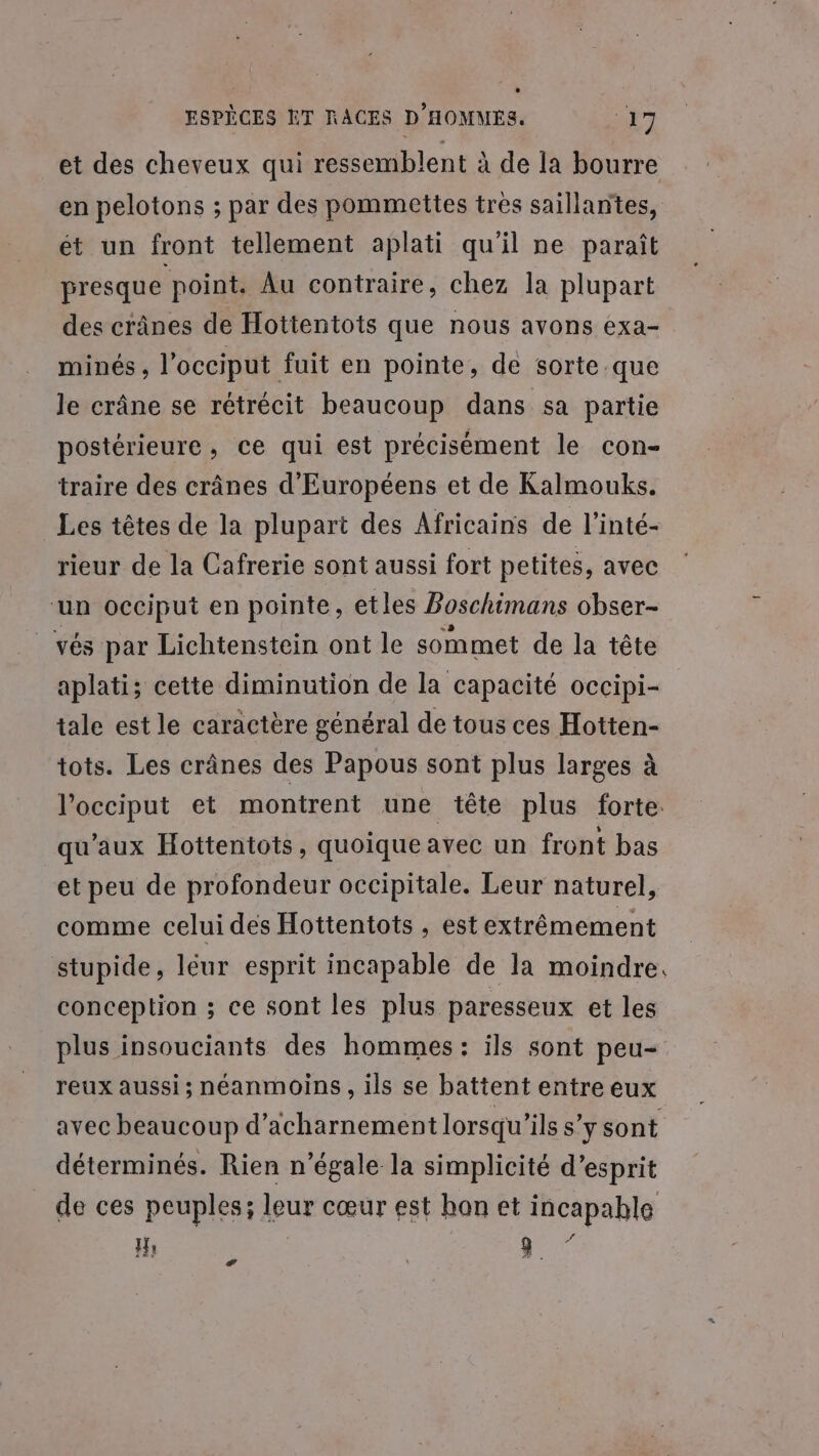 et des cheveux qui ressemblent à de la bourre en pelotons ; par des pommettes très saillantes, ét un front tellement aplati qu'il ne paraît presque point. Au contraire, chez la plupart des crânes de Hottentois que nous avons exa- minés , l'occiput fuit en pointe, de sorte.que le crâne se rétrécit beaucoup dans sa partie postérieure, ce qui est précisément le con- traire des crânes d'Européens et de Kalmouks. Les têtes de la plupart des Africains de l’inté- rieur de la Cafrerie sont aussi fort petites, avec ‘un occiput en pointe, etles Boschimans obser- vés par Lichtenstein ont le sommet de la tête aplati; cette diminution de la capacité occipi- tale est le caractère général de tous ces Hotten- tots. Les crânes des Papous sont plus larges à l’occiput et montrent une tête plus forte. qu'aux Hottentots, quoique avec un front bas et peu de profondeur occipitale. Leur naturel, comme celui des Hottentots , est extrêmement stupide, léur esprit incapable de la moindre. conception ; ce sont les plus paresseux et les plus insouciants des hommes: ils sont peu- reux aussi; néanmoins, ils se battent entre eux avec beaucoup d’acharnement lorsqu'ils s’ysont déterminés. Rien n’égale la simplicité d’esprit de ces peuples; leur cœur est hon et incapable H PAS æ