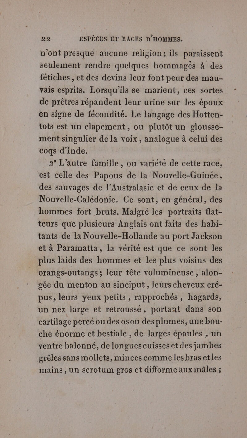 n'ont presque aucune religion; ils paraissent seulement rendre quelques hommagés à des fétiches , et des devins leur font peur des mau- vais esprits. Lorsqu'ils se marient, ces sortes de prêtres répandent leur urine sur les époux en signe de fécondité. Le langage des Hotten- tots est un clapement, ou plutôt un glousse- ment singulier de la voix, analogue à celui des coqs d'inde. 2 L'autre famille, ou variété de cette race, est celle des Papous de la Nouvelle-Guinée, des sauvages de l’Australasie et de ceux de la Nouvelle-Calédonie. Ce sont, en général, des hommes fort bruts. Malgré les portraits flat- teurs que plusieurs Anglais ont faits des habi- tants de la Nouvelle-Hollande au port Jackson et à Paramatta, la vérité est que ce sont les plus laids des hommes et les plus voisins des orangs-outangs ; leur tête volumineuse, alon- gée du menton au sinciput, leurs cheveux cré- pus, leurs yeux petits, rapprochés, hagards, un nez large et retroussé, portant dans son cartilage percé ou des osou des plumes, une bou- che énorme et bestiale , de larges épaules , un ventre balonné, de longues cuisses et des jambes grêles sans mollets, minces comme lesbras etles mains, un scrotum gros et difforme aux mâles ;