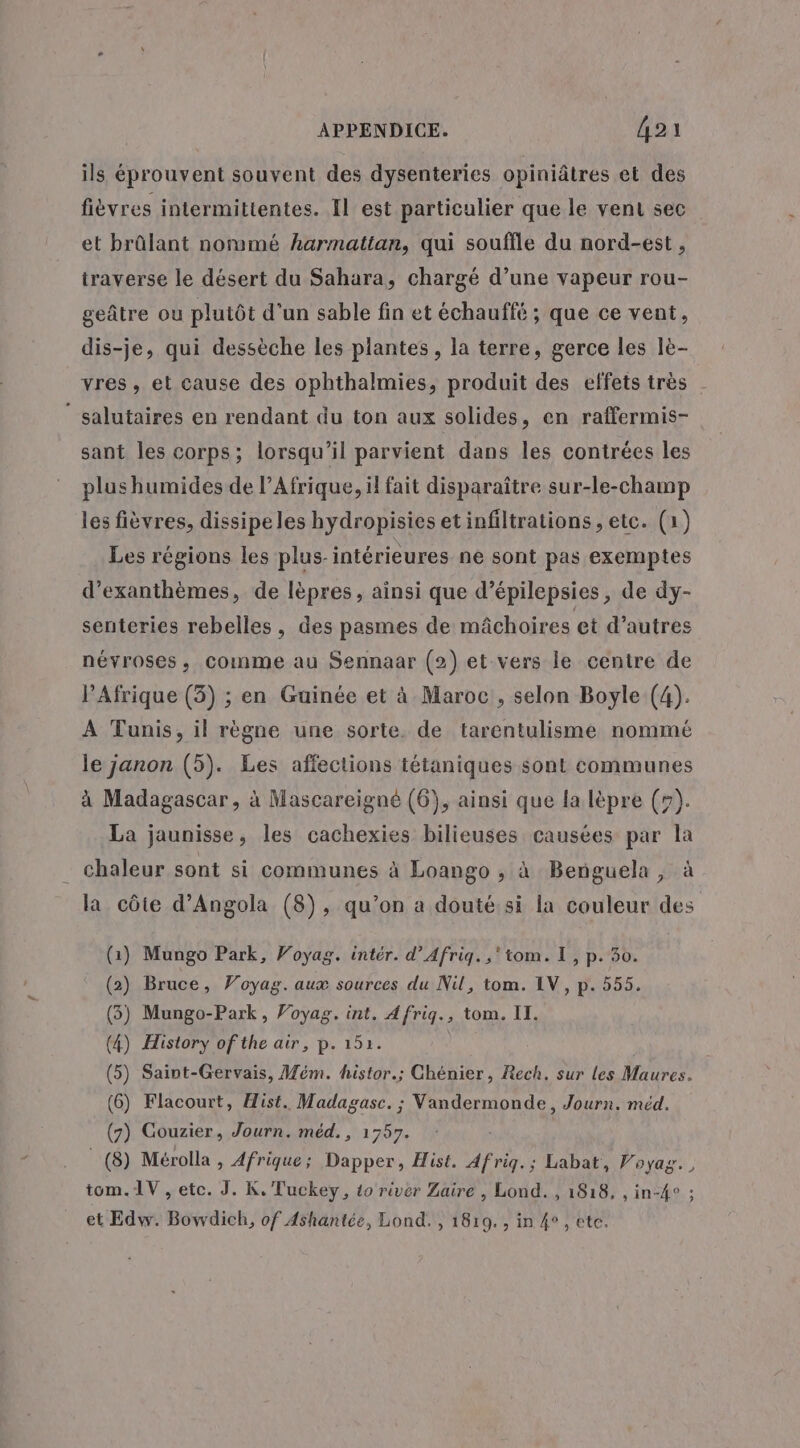 ils éprouvent souvent des dysenteries opiniâtres et des fièvres intermittentes. Il est particulier que le vent sec et brûlant normmé harmattan, qui souffle du nord-est , traverse le désert du Sahara, chargé d’une vapeur rou- geâtre ou plutôt d'un sable fin et échauffé ; que ce vent, dis-je, qui dessèche les plantes , la terre, gerce les lè- vres, et cause des ophthalmies, produit des effets très - ” salutaires en rendant du ton aux solides, en raffermis- sant les corps; lorsqu'il parvient dans les contrées les plus humides de l’Afrique, il fait disparaître sur-le-champ les fièvres, dissipeles hydropisies et infiltrations , etc. (1) Les régions les plus intérieures ne sont pas exemptes d’exanthèmes, de lèpres, ainsi que d’épilepsies, de dy- senteries rebelles, des pasmes de mâchoires et d’autres névroses, comme au Sennaar (2) et vers le centre de PAfrique (3) ; en Guinée et à Maroc , selon Boyle (4). A Tunis, il règne une sorte. de tarentulisme nommé le janon (5). Les affections tétaniques sont communes à Madagascar, à Mascareigné (6), ainsi que la lèpre (»). La jaunisse, les cachexies bilieuses causées par la chaleur sont si communes à Loango , à Bernguela, à la côte d’Angola (8), qu’on a douté si la couleur des (1) Mungo Park, Voyag. intér. d’Afriq., ‘tom. I, p. 30. (2) Bruce, V'oyag. aux sources du Nil, tom. 1V, p. 555. (3) Mungo-Park, Voyag. int. A frig., tom. II. (4) History of the air, p. 151. (5) Saint-Gervais, Mém. histor.; Chénier, Rech. sur les Maures. (6) Flacourt, Hist. Madagasc. ; Vandermonde, Journ. méd. (7) Couzier, Journ. méd., 1757. (8) Mérolla, Afrique ; Dapper, Hist. Afriq.; Labat, Voyag., tom.1V , etc. J. K, Tuckey, 10 river Zaire , Lond. , 1818, , in-4° et Edw. Bowdich, of Ashantée, Lond. , 1819. , in 4°, ete.