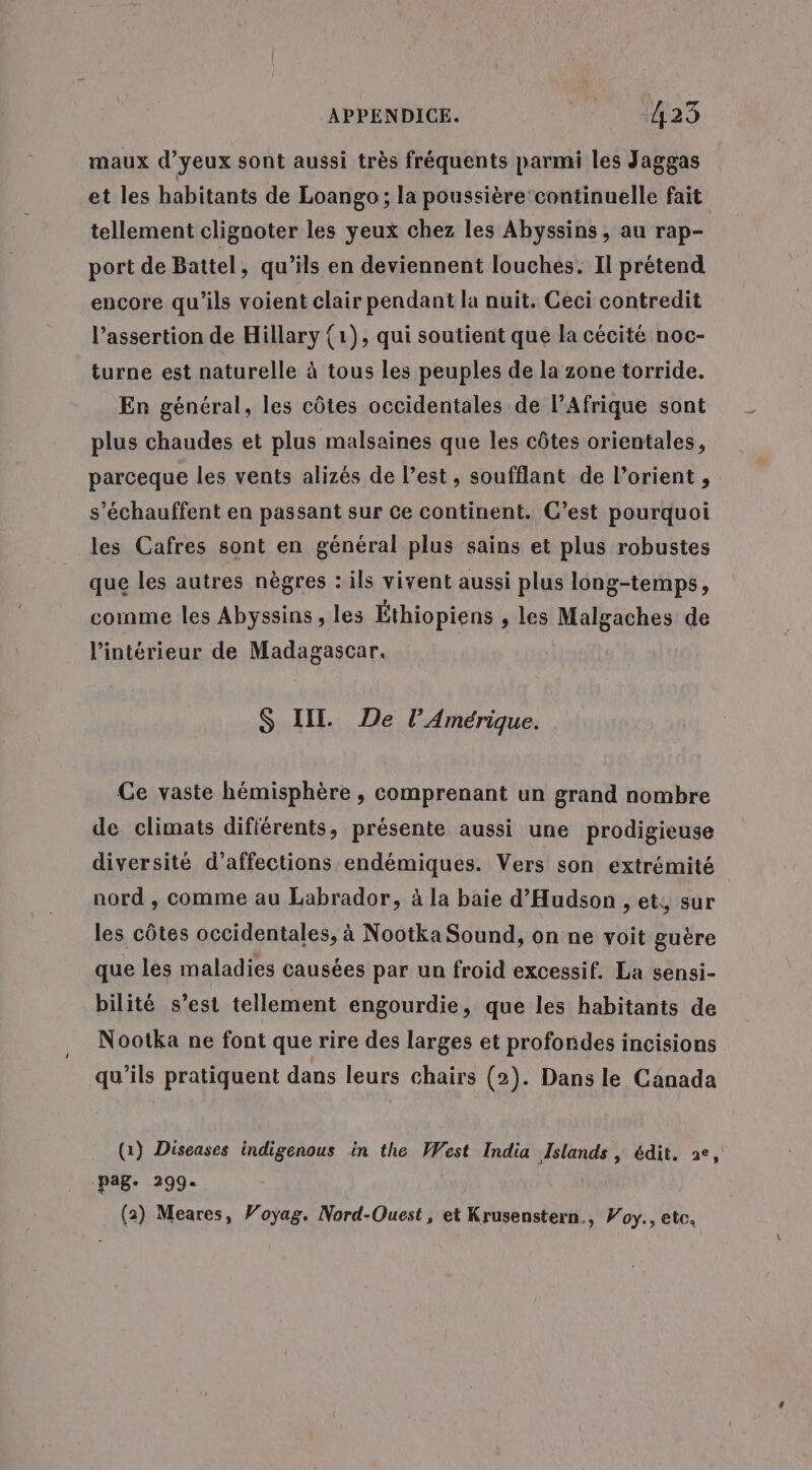 maux d’yeux sont aussi très fréquents parmi les Jaggas et les habitants de Loango ; la poussière‘continuelle fait tellement clignoter les yeux chez les Abyssins , au rap- port de Battel, qu’ils en deviennent louches. Il prétend encore qu'ils voient clair pendant la nuit. Ceci contredit l’assertion de Hillary (1), qui soutient que la cécité noc- turne est naturelle à tous les peuples de la zone torride. En général, les côtes occidentales de l’Afrique sont plus chaudes et plus malsaines que les côtes orientales, parceque les vents alizés de l’est, soufflant de l’orient , s’échauffent en passant sur ce continent. C’est pourquoi les Cafres sont en général plus sains et plus robustes que les autres nègres : ils vivent aussi plus long-temps, cornme les Abyssins , les Éthiopiens » les Malgaches de l’intérieur de Madagascar. $S IIL De l'Amérique. Ce vaste hémisphère , comprenant un grand nombre de climats différents, présente aussi une prodigieuse diversité d’affections endémiques. Vers son extrémité nord , comme au Labrador, à la baie d'Hudson , et, sur les côtes occidentales, à Nootka Sound, on ne voit guère que les maladies causées par un froid excessif. La sensi- bilité s’est tellement engourdie, que les habitants de Nootka ne font que rire des larges et profondes incisions qu’ils pratiquent dans leurs chairs (2). Dans le Canada (1) Diseases indigenous in the West India Islands, édit. ae, pag. 299. . (2) Meares, Voyag. Nord-Ouest, et Krusenstern,, Voy., etc.