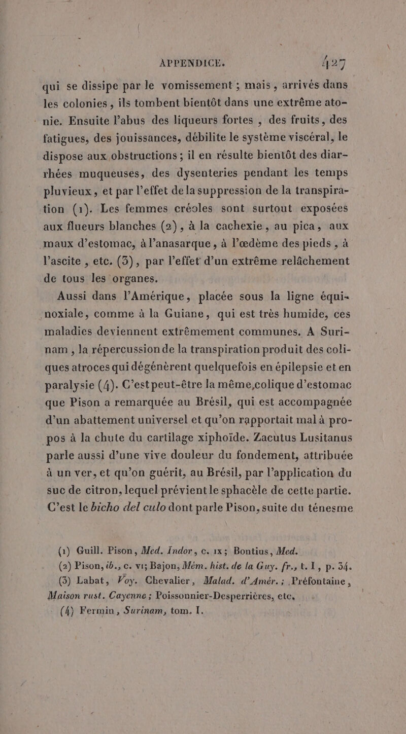 qui se dissipe par le vomissement ; mais, arrivés dans les colonies , ils tombent bientôt dans une extrême ato- - nie. Ensuite l’abus des liqueurs fortes , des fruits, des fatigues, des jouissances, débilite le système viscéral, le dispose aux obstructions ; il en résulte bientôt des diar- rhées muqueuses, des dysenteries pendant les temps pluvieux, et par l’effet de la suppression de la transpira- tion (1). Les femmes créoles sont surtout exposées aux flueurs blanches (2), à la cachexie, au pica, aux maux d’estomac, à l’anasarque , à l’œdème des pieds , à l’ascite , etc. (3), par l'effet d’un extrême relâchement de tous les organes. Aussi dans l'Amérique, placée sous la ligne équi- noxiale, comme à la Guiane, qui est très humide, ces maladies deviennent extrêmement communes. À Suri- nam , la répercussion de la transpiration produit des coli- ques atroces qui dégénèrent quelquefois en épilepsie et en paralysie (4). G’est peut-être la même,colique d'estomac que Pison a remarquée au Brésil, qui est accompagnée d’un abattement universel et qu’on rapportait mal à pro- pos à la chute du cartilage xiphoïde. Zacutus Lusitanus parle aussi d’une vive douleur du fondement, attribuée à un ver, et qu’on guérit, au Brésil, par l’application du suc de citron, lequel prévient le sphacèle de cette partie. C’est le bicho del culo dont parle Pison, suite du ténesme (1) Guill. Pison, Med. Indor, c. 1x3 Bontius, Med. (2) Pison, &amp;., c. vi; Bajon, Mém. hist. de la Guy. fr.; &amp;. 1, p. 34. (3) Labat, Woy. Chevalier, Malad. d’Amér.; Préfontaine, Maison rust. Cayenne ; Poissonnier-Desperrières, etc, (4) Fermin, Surinam, tom. I.