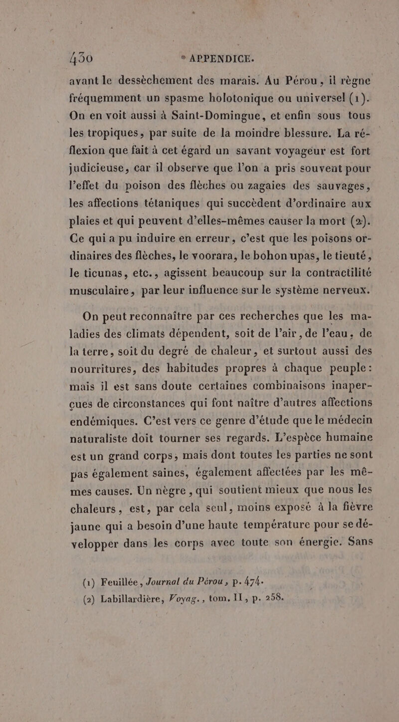 avant le dessèchement des marais. Au Pérou, il règne fréquemment un spasme holotonique ou universel (1). On en voit aussi à Saint-Domingue, et enfin sous tous les tropiques, par suite de la moindre blessure. La ré- flexion que fait à cet égard un savant voyageur est fort judicieuse, car il observe que l’on à pris souvent pour l'effet du poison des flèches ou zagaies des sauvages, les affections tétaniques qui succèdent d’ordinaire aux plaies et qui peuvent d’elles-mêmes causer la mort (2). Ce qui a pu induire en erreur, c’est que les poisons or- dinaires des flèches, le voorara, le bohon upas, le tieuté, le ticunas, etc., agissent beaucoup sur la contractilité musculaire, par leur influence sur le système nerveux. On peut reconnaître par ces recherches que les ma- ladies des climats dépendent, soit de l’air , de l’eau, de la terre, soit du degré de chaleur, et surtout aussi des nourritures, des habitudes propres à chaque peuple: mais il est sans doute certaines combinaisons inaper- cues de circonstances qui font naître d’autres affections endémiques. C’est vers ce genre d’étude que le médecin naturaliste doit tourner ses regards. L’espèce humaine est un grand corps; mais dont toutes les parties ne sont pas également saines, également affectées par les mê- mes causes. Un nègre , qui soutient mieux que nous les chaleurs, est, par cela seul, moins exposé à la fièvre jaune qui a besoin d’une haute température pour se dé- velopper dans les corps avec toute son énergie. Sans (1) Feuillée, Journal du Pérou, p. 474. (2) Labillardière, Poyag., tom, IT, p. 258.