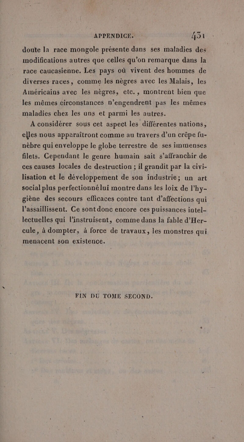 doute la race mongole présente dans ses maladies des modifications autres que celles qu’on remarque dans la race caucasienne. Les pays où vivent des hommes de diverses races, comme les nègres avec les Malais, les Américains avec les nègres, etc., montrent bien que les mêmes circonstances n’engendrent pas les mêmes maladies chez les uns et parmi les autres. À considérer sous cet aspect les différentes nations, elles nous apparaîtront comme au travers d’un crêpe fu- nèbre qui enveloppe le globe terrestre de ses immenses filets. Cependant le genre humain sait s'affranchir de ces causes locales de destruction ; il grandit par la civi- lisation et le développement de son industrie; un art social plus perfectionné lui montre dans les loix de l’hy- giène des secours efficaces contre tant d’affections qui l’assaillissent. Ce sont donc encore ces puissances intel lectuelles qui l’instruisent, comme dans la fable d’Her- cule, à dompter, à force de travaux, les monstres qui menacent son existence. FIN DU TOME SECOND.