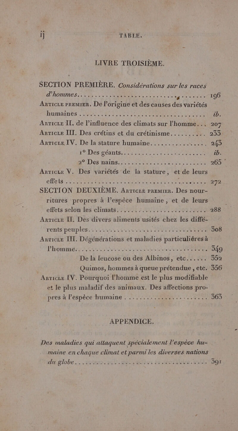 1] | TABLE. LIVRE TROISIÈME. SECTION PREMIÈRE. Considérations sur les races L'RONURES EE Lit CORAN OU ART net 196 AnrTicre PREMIER, De l’origine et des causes des variétés AUMANTIÉS Nr ee June ess rer Ie à 2 ASES tb. ARTICLE II. de l’influence des Cote sur l’homme... 207 ArrTicte III. Des crétins et du crétinisme.......... 233 ARTICLE IV. De la stature humaine...........…..... 243 : EEE DÉSERT es BR PRESS cb. So Dés nains eee Ses DATE 265 SECTION DEUXIÈME. ARTICLE PREMIER. Des nour- ritures propres à l’espèce humaine, et de leurs effets selot'les chHntats 25 2 ANT 0 SN 288 ArTicze LE. Des divers aliments usités chez les diffé- rents/peuples:rinnuus snu nie EME 308 Arricze III. Dégénérations et maladies particulières à Phominens sn ert Lane en ARR EN ere SERIE 349 De la leucose ou des Albinos, etc...... 352 Quimos, hommes à queue prétendue , etc. 356 Arricue [V. Pourquoi l’homme est le plus modifiable et le plus maladif des animaux. Des affections pro- pres a Péspécetrumaime 2 EE. RS 363 : APPENDICE. Des maladies qui attaquent spécialement l'espèce hu- maine en chaque climat et parmi les diverses nations du globe... tas, ent Re eus LS a leirnr. RCE 391