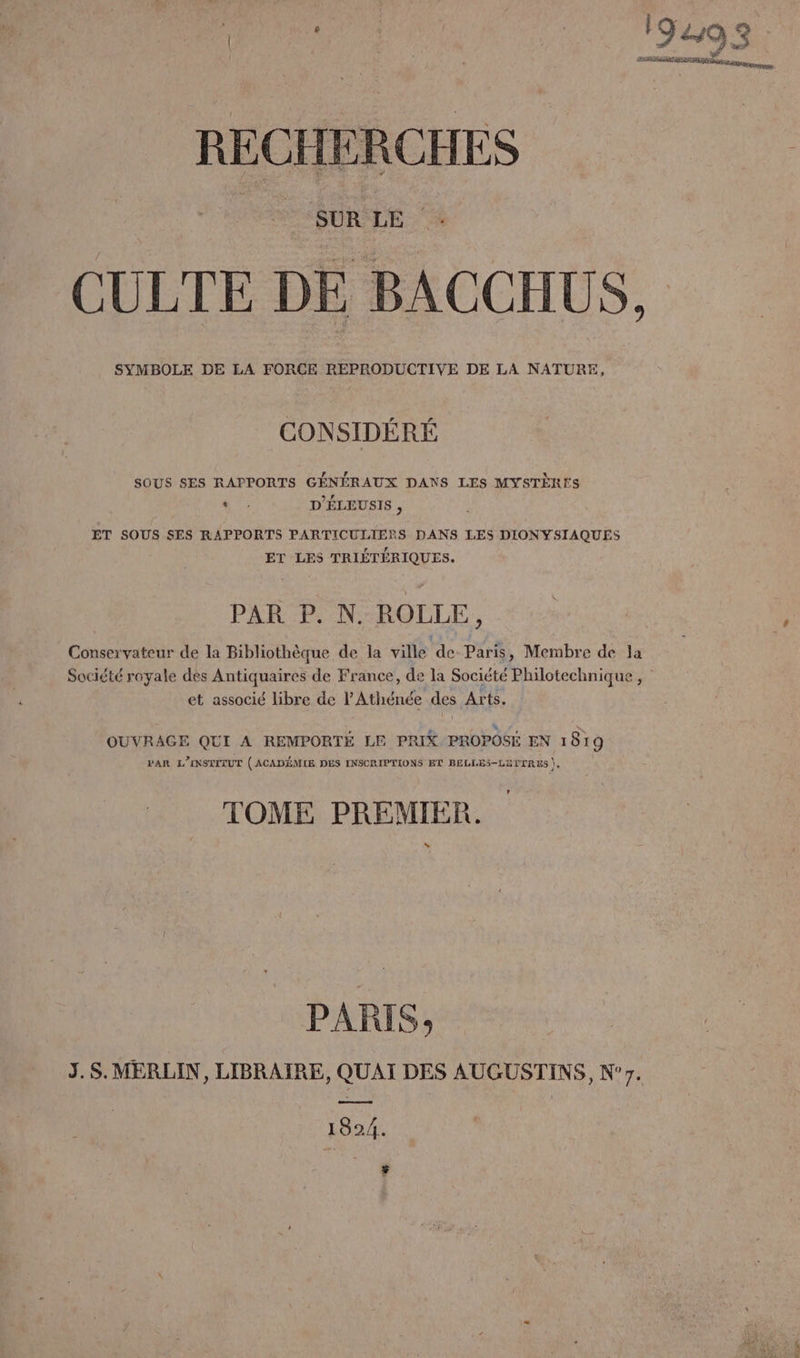 SUR LE CULTE DE BACCHUS, SYMBOLE DE LA FORCE REPRODUCTIVE DE LA NATURE, CONSIDÉRÉ SOUS SES RAPPORTS GÉNÉRAUX DANS LES MYSTÈRTS ‘ D'ÉLEUSIS , ET SOUS SES RAPPORTS PARTICULIERS DANS LES DIONYSIAQUES ET LES TRIÉTÉRIQUES. PAR P. N. ROLLE, Conservateur de la Bibliothèque de la ville de Paris, Membre de Ja Société royale des Antiquaires de France, de la Société Philotechnique , | et associé libre de l'Athénée des Arts. OUVRAGE QUI A REMPORTÉ LE PRIX PROPOSE EN 1819 PAR L'INSTITUT (ACADÉMIE DES INSCRIPTIONS ET BELLES-LITTRES ), TOME PREMIER. LA PARIS; J.S.MERLIN, LIBRAIRE, QUAI DES AUGUSTINS, N°7. es 1824. $