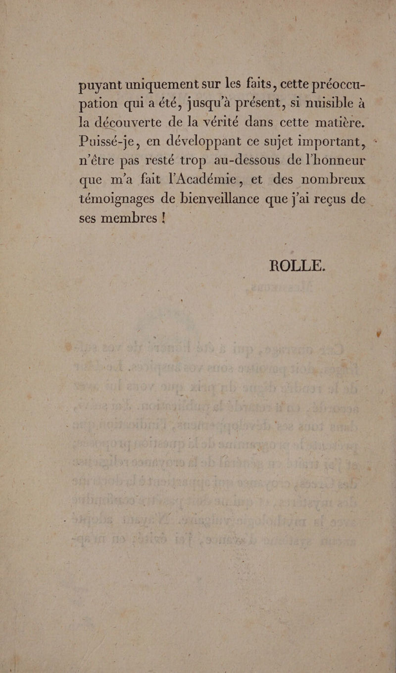 puyant uniquement sur les faits, cette préoccu- pation qui a été, jusqu'à présent, si nuisible à la découverte de la vérité dans cette matière. Puissé-} léveloppant ce sujet import * uissé-je, en développant ce sujet important, n'être pas resté trop au-dessous de l'honneur que m'a fait l'Académie, et des nombreux témoignages de bienveillance que j'ai reçus de ses membres! ROLLE.