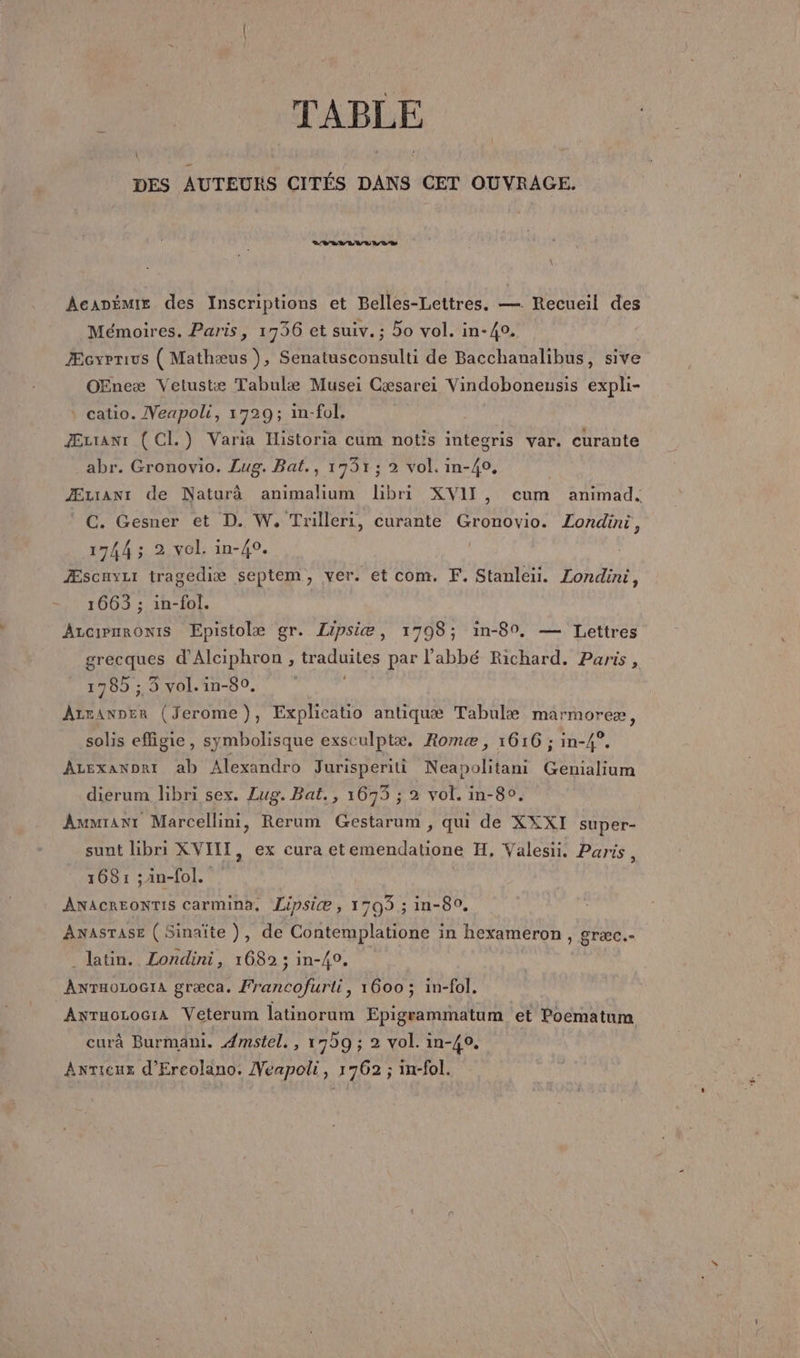 TABLE DES AUTEURS CITÉS DANS CET OUVRAGE. SIVEVEVUVLS \ Acanémix des Inscriptions et Belles-Lettres. — Recueil des Mémoires. Paris, 1736 et suiv. ; 5o vol. in-40. ÆcyPTius (Mathæus ), Senatusconsulti de Bacchanalibus, sive OEneæ Vetustæ Tabulæ Musei Gæsarei Vindoboneusis expli- \ catio. Veapoli, 1729; in-fol. Æztranr ( CI.) Varia Historia cum notis integris var. curante abr. Gronovio. Lug. Bat., 1931; 2 vol. in-40, Æuianr de Naturà animalium libri XVII, cum animad. C. Gesner et D. W. Trilleri, curante Gronovio. Londini, 1744 ; 2 vol. in-40. Æscayui tragediæ septem, ver. et com. F. Stanleiü. Londini, 1663 ; in-fol. Arcirmronis Epistolæ gr. Lipsiæ, 1798; in-80, — Lettres grecques d'Alciphron , traduites par l'abbé Richard. Paris, 1785 ;,,3 vol.in-80. Azranner (Jerome), Explicatio antiquæ Tabulæ marmoreæ, solis effigie, symbolisque exsculptæ. Romæ, 1616 ; in-4°. ALexanDri ab Alexandro Jurisperiti Neapolitani Gemialium dierum libri sex. Lug. Bat., 1673 ; 2 vol. in-80. Ammranr Marcellini, Rerum Gestarum , qui de XXXI super- sunt libri XVIII, ex cura etemendatione H, Valesii. Paris \ 168: ;an-fol. ÂANACREONTIS Carmina, Lipsice , 1703 ; in-80. Anasrase (Sinaïte}, de Contemplatione in hexameron , græc.- _ latin. Londini, 1682 ; in-40, ÂNTHOLOGIA græca. Francofurti, 1600 ; in-fol, AwTuoLociA Veterum latinorum Epigrammatum et Poematum curà Burmani. 4mstel., 17b9 ; 2 vol. in-40. Anricus d'Ereolano. Veapoli, 1762 ; in-fol.