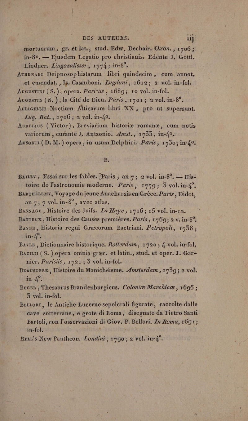 mortuorum, gr. et lat., stud. Edw. Dechair. Oxon., 1706; in-8°, — Ejusdem Legatio pro christianis, Edente J, Gottl. Lindner. Lingosalissæ ,) 17743 in-6°. ATHENAEI Deipnosophistarum libri quindecim , cum annot, et emendat. , Is. Casauhoni. Zugduni, 1612; 2 vol. im-fol. AUGUSTINI (S.), opera. Parirüs , 1689; 10 vol. in-fol. Aucusrin (S.), la Cité de Dieu. Paris , 1701; 2 vol.in-8°, Aunicerzir Noctium Alticarum libri XX, pro ut supersunt. Lug. Bat., 1706 ; 2 vol. in-40. Aurezius ( Victor), Breviarñium historiæ romanæ, cum notis variorum , curante J. Antzonio. Amst., 17335, in-40. Ausowr1 ( D. M.) opera, in usum Delphini. Paris, 1730; in-40. B. LA Barty , Essai sur les fables. “Paris , an 7; 2 vol. in-8°. — His- toire de l’astronomie moderne. Paris, 1779; 3 vol. in-4°. BarTaËéLemy, Voyage du jeune Anacharsis en Grèce. Paris, Didot, an 7; 7 vol.in-8°, avec atlas. Basnace , Histoire des Juifs. La Haye, 1716; 15 vol. in-12. Barreux, Histoire des Causes premières. Paris, 1769; 2 v.in-5°. Bayer, Historia regni Græcorum Bactriani. Petropoli, 1738 ; in-4°. Bayze , Dictionnaire historique. Rotterdam, 1720 ; 4 vol. in-fol. Bazizu ( S. ) opera omnia græc. et latin., stud. et oper. J. Gar- nier. Parisis, 17921; 3 vol. in-fol. BEausoBre , Histoire du Manichéisme. Amsterdam , 1739; 2 vol. in-4°. | Becer , Thesaurus Brandenburgicus. Coloniæ Marchicæ , 1696 ; 3 vol. in-fol. | Bercorr, le Antiche Lucerne sepolcrali figurate, raccolte dalle cave sotterrane, e grote di Roma, disegnate da Pietro Santi Bartoli, con l’osservazioni di Giov. P. Bellori, Zx Roma, 1691; in-fol.