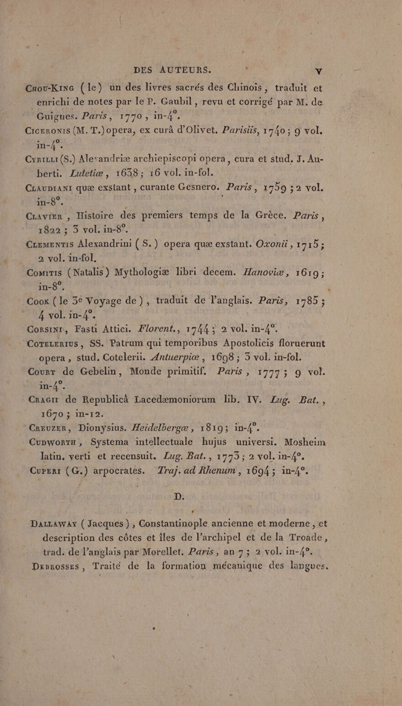 Crou-Kine (le) un des livres sacrés des Chinois, traduit et enrichi de notes par le P. Gaubil , revu et corrigé par M. de Guignes. Paris, 1770, in-4”. Crceronis (M. T.)opera, ex curà d’Olivet. Parisüs, 1740 ; 9 vol. in-4°. : Cyrizi(S.) Alerandriæ archiepiscopi opera, cura et stud. 3. Au- berti. ZLutletiæ, 1038; 16 vol. in-fol. CrauDrant quæ exslant , curante Gesnero. Paris, 1730 ;2 vol. in-8°. 1 | Cravier , Histoire des premiers temps de la Grèce. Paris, 1822 ; 3 vol. in-8°. } CLemenris Alexandrini ( S.) opera quæ exstant. Oxonü , 1715; 2 vol. in-fol, Comrris (Natalis) Mythologiæ libri decem. Hanoviæ, 1619; in-8°. | Cook ( le 3€ Voyage de), traduit de l'anglais. Paris, 1785 ; 4 vol. in-4°. CorsiNr, Fasti Attici. Florent, 1744; 2 vol. in-4°. Cotezerius, SS. Patrum qui temporibus Apostolicis floruerunt opera, stud. Cotelerüi. Antuerpiæe , 1698 ; 3 vol. in-fol. Courr de Gebelin, Monde primitif, Paris, 1777; 9 vol. in-4°. Cracir de Republicà Lacedæmoniorum lib. IV. Zug. Bat., 1670 ; in-12. Creuzer, Dionysius. Heidelbergæ , 1819; in-4”. Cupworta, Systema intellectuale hujus universi. Mosheim _ latin, verti et recensuit. Lug. Bat., 1773; 2 vol. in-4°. Curert (G.) arpocrates. Traj.ad Rhenum , 1694 ; in-4°. D. DazzAway ( Jacques) , Constantinople ancienne et moderne , et description des côtes et îles de l’archipel et de la Troade, trad. de l’anglais par Morellet, Paris, an 7; 2 vol. in-4°. Dsvnosses, Traité de la formation mécanique des langues.