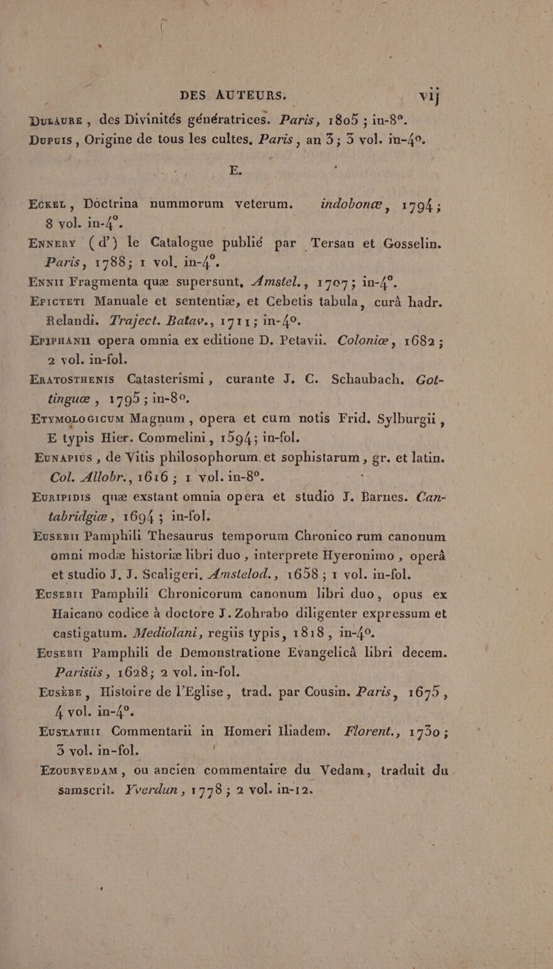 Duzaure , des Divinités génératrices. Paris, 1805 ; in-8°. Dupuis , Origine de tous les cultes, Paris, an 3; 3 vol. in-4°. E. Ç Ecxez, Doctrina nummorum veterum. irdobonæ, 1794 ; 8 vol. in-4°. Enneny (dd) le Catalogue publié par Tersan et Gosselin. Paris, 1788; 1 vol. in-4°. Ennir Fragmenta quæ supersunt, ÆAmstel., 1707; in-4°. Er:crert Manuale et sententiæ, et Cebetis tabula, curâ hadr. Relandi. Traject. Batav., 1711; in-40. EPiPHANIL opera ommia ex editione D. Petavu. Coloniæ, 1682 : 2 vol. in-fol. ERATOSTHENIS Catasterismi, curante J. C. Schaubach, Got- tinguæ | 1709 ; in-80. Erymozocicum Magnum , opera et cum notis Frid. Sylburgu, E typis Hier. Commelini, 1594; in-fol. Evnapius , de Vitis philosophorum. et sophistarum, gr. et latin. Col. Allobr., 1616 ; rx vol. in-8°. Euripipis quæ exstant omnia opera €t studio J. Barnes. Can- tabridgiæ , 1694 ; in-fol. Eusesn Pamphili Thesaurus temporum Chronico rum canonum omni modæ historiæ libri duo , interprete Hyeronimo , operâ et studio J. J. Scaligeri. Amstelod., 1658 ; 1 vol. in-fol. £vsesit Pamphili Chronicorum canonum libri duo, opus ex Haicano codice à doctore J.Zohrabo diligenter expressum et castigatum. Mediolani, regus typis, 1818, in-40. Evsesn Pamphili de Demonstratione Evangelicà libri decem. Parisüs , 1628; 2 vol. in-fol. Eusiee, Histoire de l'Eglise, trad. par Cousin. Paris, 1679, 4 vol. in-4°. Eusraruir Commentari in Homeri Iladem. Florent., 1730; 3 vol. in-fol. EzourvEbAM, ou ancien commentaire du Vedam, traduit du samscril. Fverdun, 1778 ; 2 vol. in-12.