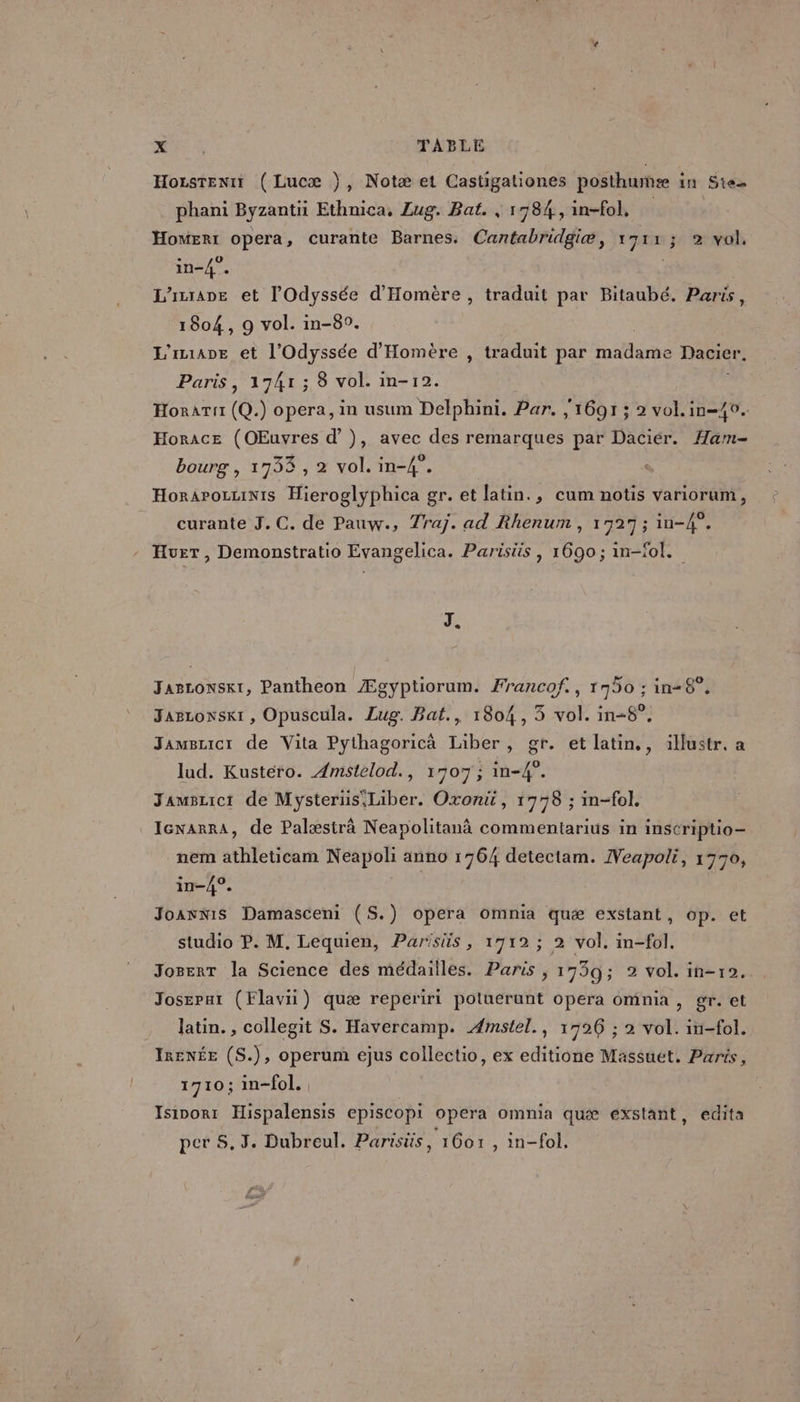 HozsTeniY ( Lucæ }, Notæ et Castigaliones posthumæ in Ste phani Byzantii Ethnica, Lug. Bat. , 1784, in-fol, HomERt opera, curante Barnes. Cantabridgiæ , 1 AT ÿA 1 vol, in-4°. L'inrane et l'Odyssée d'Homère , traduit par Bitaubé. Paris, 1804, 9 vol. in-8°. | L'iane et l'Odyssée d'Homère , traduit par madame Dacier. Paris, 1741 ; 8 vol. in-12. HorAT!t (Q.) opera, in usum Delphini. Par, 1691 ; 2 vol.in-40. Horace (OEuvres d’}), avec des remarques par Daciér. Ham- bourg , 1733 , 2 vol. in-4°. Horarozuinis Hieroglyphica gr. et latin., cum notis variorum, curante J.C. de Pauw., Traj. ad Rhenum , 1927 ; in-4°. - Hurt, Demonstratio Evangelica. Parisüs , 1690; in-fol. J. Jascowskt, Pantheon Ægyptiorum. Francof., 1750 ; in+68°, Jarzonsk1 , Opuscula. Lug. Bat., 1804, 3 vol. in-8°. Jamsucr de Vita Pythagoricà Liber, gr. et latin,, illustr. a lud. Kustéro. Amstelod., 1707; in-4°. Jamwsrict de Mysterus'Liber. Oxont, 17798 ; in-fol. IcxarrAa, de Palæstrà Neapolitanà commentarius in inscriptio- nem athleticam Neapoli anno 1764 detectam. Neapoli, 1770, in-/4°. JoanniS Damasceni (S.) opera omnia quæ exstant, op. et studio P. M. Lequien, Parisüs, 1712 ; 2 vol. in-fol. Joserr la Science des médailles. Paris , 1739; 2 vol. in-r2. Josepar (Flavii) quæ reperiri potuerunt opera omnia, gr. et latin. , collegit S. Havercamp. Æmstel., 1926 ; 2 vol. in-fol. IRENÉE (S.), operum ejus collectio, ex editione Massuét. Paris, 1710; in-fol. Isinorr Hispalensis episcopi opera omnia quæ exstant, edita per 5.3. Dubreul. Parisüs, 1601 , in-fol,