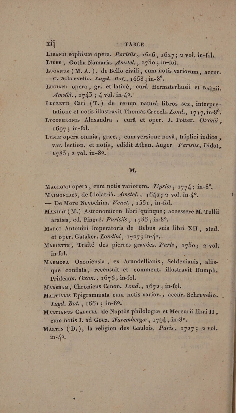 xi] * TABLE Lisanr sophistæ opera. Parisüs, 1606, 1627; 2 PA in-fol. Liese , Gotha Numaria. Amstel., 1930 ; in-fol. Lucanus (M. À. ), de Bello civili, cum notis variorum, accur. CG. Schreveliu. Zugd. Bat., 1658 ;in-8°. Lucran1 opera, gr. et latinè, curà Hermsterhusii et Reipzii, Amstel., 1743 ; 4 vol. in-40. { Lucreriz Cari (T.) de rerum naturà libros sex, interpre- tatione et notis illustravit Thomas Creech. Lond,, 1717, in-82. LycoParoniS Alexandra ; curà et oper, J. Potter. Oxonü, 1697 ; in-fol. Lys1Æ opera omnia, græc., cum versione novà, lriplici indice , ar. lection. et notis, edidit Athan. Auger. Parisiüs, Didot, 1783 ; 2 vol. in-80. M. Macrogit opera , Cum notis Variorum, Lipsiæ , 1774 ; in-8°. Maimonines, de Idolatrià. Æmstel., 16492; 2 vol. in-4°. — De More Nevochim. Venet. , 1551, in-fol. Manizit ( M.) Astronomicon libri quinque; accessere M. Tullii aratæa, ed. Pingré. Parisiis , 1786 , in-8°. Marc: Antonini imperatoris de Rebus suis libri XIT, stud. et oper. Gataker. Londini, 1707; in-40. MARIEITE, Traité des pierres gravées. Paris, 170; 2 vol. in-fol. , 3 MarmoraA Oxoniensia , ex Arundellianis, Seldenianis, aliis- que conflata, recensuit et comment. illustravit Humph. Prideaux. Oxon. , 1676, in-fol. Mar$nam, Chronicus Canon. Lond,, 1672 ; in-fol. MarrTiALIS Epigrammata cum notis varior., accur. Schrevelio. Lugd. Bat. , 1661 ; in-80. MarTranus CarezzA de Nuptüs philologiæ et Mercurii bbri IT, cum notis J. ad Goez. Nurembergæ , 1704, in-8°. Marin (D.), la religion des Gaulois, Paris, 1727 ; 2 vol. in-40.