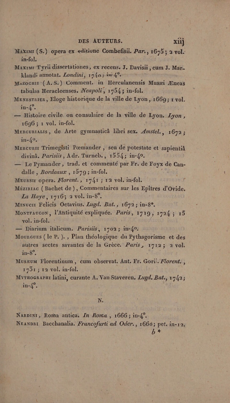 Maximr (S.) opera ex editiune Combefisüi. Par., 1695 ; à vol. in-fol, Maxrimr Tyri dissertationes, ex recens, J, Davisii , cum J. Mar- klandi anmnotat. Londini, 17ha ; in: 4°. Mazoouur -( A.S.) Comment. in Herculanensis Musæi Æneas tabulas Heracleenses. Veapoli É 1794 ; in-fol. Mexesrrigr, Eloge historique de la ville de Lyon, 1669; x vol. in-4°. — Histoire civile ou consulaire de la vis de Lyon. Lyon 5 1696 ; 1 vol. in-fol. Mercurrauis, de Arte gymnasticä libri sex. Æmstel,, 1672 ; in-40, Mercurir Trimegisti Pœmander , seu de potestate et sapientià divinâ. Parisis , A dr. Turneb., 1254; in-40. — Le Pymander, trad. et commenté par Fr. de Foyx de Can- dalle , Bordeaux , 1579 ; in-fol. | Murs opera. Florent., 1741 ; 12 vol. in-fol. Mézrrrac ( Bachet de ), Commentaires sur les HER d'Ovide. La Haye, 1716; 2 vol. in-8°, à Minuenr Felicis Octavius. Lugd. Bat., 1672 ; in-8°. Monrraucon, l'Antiquité expliquée. Paris, 17 19 1724 ; 15 vol. in-fol. — Diarium italicum. Parisüs, 1702; ins Go Moureuss ( Le P. ). , Plan théologique du Pythagorisme et des autres sectes sayantes dé la Grèce. Paris, 1712; 2 vol. in-8”. Muszum Florentinum , cum observat. Ant. Fr. Gori:. Florent. , 1731 ; 12 vol. in-fol. Myraocrapui latini, curante À, Van Staveren, Lugd. Bat., 1742; in-4°. N. NarDinr, Roma antica. Zn Roma , 1666 ; in-4°. Neanpri Bacchanalia. Francofurti ad Oder., 1666; pet. in-r2. b*
