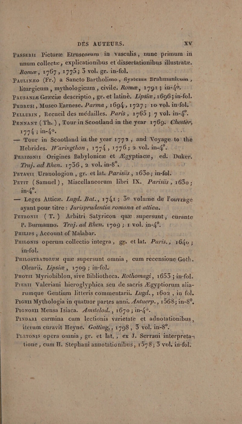 Passenis Picturæ Etruscorum in vascuhs ;, nunc primum in unum collectæ, explicationibus et dissertationibus illustratæ. Rome, 1767, 1775; 3 vol. gr. in-fol. | “Pauzinæo (Fr.) a Sancto Bartholimo, Systema prahmaäanicum , hiturgicum , mythologicum , civile. Romæ, 1791; in:40. Pausanræ Græciæ descriptio, gr. et latine. Lipsiæ, 1696 ; in-fol. Pepnausi, Museo Earnese. Parma , 1694, 1727; 10 vol. in-fol. PerzeriN, Recueil des médailles. Paris , 1765 5 7 vol in-4°. Pennant (Th.),Tourin tn OT in the year 1769: Chester, 1774 ;in-40, — Tour in Scootland inthe year 1792, and Voyage to! x Hebrides. Waringthon , 17974, 1776; 2 vol. in-#°. Penizonit Origines Babylonicæ et Ægyptiacæ, ed. Duker. Traj. ad Rhen. 1736, 2 vol. in-8°. He, Peravir Uranologion , gr. et lat, Parisiüis,, 1630; in-fol. Perir (Samuel), Miscellaneorum libri IX. ares 1630 ; in-4°. | — Leges Atticæ. Lugd. Bat., 1741; 3e volante de louvrage ayant pour titre : Jurisprudentia romana et attica. Perronit (T. ) Arbitri Satyricon quæ supersunt, curante P. Burmanno. Traj. ad Rhen. 1909 ; x vol. in-4°. Puis , Account of Malabar. PuiLonts operum collectio integra, gp. etlat. Paris., 1640 ; in-fol. PuILOSTRATORUM quæ supersunt omnia , cum récensione Goth. Olearu. Lipsiæ , 1709 ; in-fo]. | Pnorx Myriobiblon, sive Bibliotheca. Rothomagi, 1653 ; in-fol. Pret Valeriani hieroglyphica seu de sacris Ægyptiorum alia- rumque Gentium litteris commentarii. Lugd., 1602 , in fol. Picau Mythologia in quatuor partes anni. Antuerp., 1568; in-8°, Picnoru Mensa Isiaca. Amstelod., 1670 ; in-4°. Pivpari carmina cum lectionis variétate et adnotationibus, iterum curavit Heyne. Golting., HUE 3 vol. in-8°. PLATONIS opera omnia Fére et lat, , ex J. Serram interpreta- tione , cum H. Hé pHait annotationibus, 1578; 3 vol, in-fol.