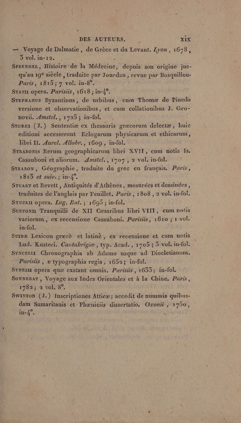 — Voyage de Dalmatie, de Grèce et du Levant. Lyon, 1678, 3 vol. in-1°2. . i SrrenGez, Histoire de la Médecine, depuis son origine jus- qu’au 198 siècle , traduite par FORTE revue par Bosquillon- Paris, 1815; 7 bn in-8°. À STaTu1 opera. Parisiis, 1618 ; in-4°. Srepmanus Byzantinus, de urbibus, cum Thomæ de Pinedo versione et observationibus, et cum collationibus J. Gro- novi. Amstel., 1725 ; in-fol. Srosx1 (J.) Sententiæ ex thesauris græcorum delectæ, huic editioni accesserunt Eclogarum physicarum et ethicarum, hbri Il. Aurel. Allobr., 1609 , in-fol. STRABONIS Rerum gcographicarum libri XVII, cum notis Is. Casauboni et aliorum. Æmstel., 1707 , 2 vol. in-fol. STRABON , Géographie, traduite du grec en français. Paris, 1813 et suiv. ; in-4”. Sruarr et Revett , Antiquités d'Athènes, mesurées et dessinées, traduites de l’anglais par Feuillet. Paris , 1808 , 2 vol. in-fol. Sruckui opera. Lug. Bat. ;' 1695 ; in{ol. Sueronu Tranquilli de XII Cæsaribus hbri VIIT, cum notis variorum, €X recensione Casauboni. Parisiis, 1610 ; 1 vol. in-fol. Suinx Lexicon gr&amp;cè et latinè , ex recensione et cum notis Lud. Kusteri. Caœntabrigie ; typ. Acad. , 1705 ; 5 vol. in-fol. Syncez1 Chronographia ab de usque ad Diocletianum. Parisüs | e typographia regia, 1659; in-fol. SYNESII Opera quæ exstant omnia, Parisiüs , 1633; in-fol. Sonnerar , Voyage aux Indes Orientales et à la Chine. Paris, 1782; 2 vol. 8°. SWinTON (J.) Inscriptiones Atticæ; accedit de nummis quibus- dam Samaritanis et Phæniciis dissertatio, Oxonù ; 1750,