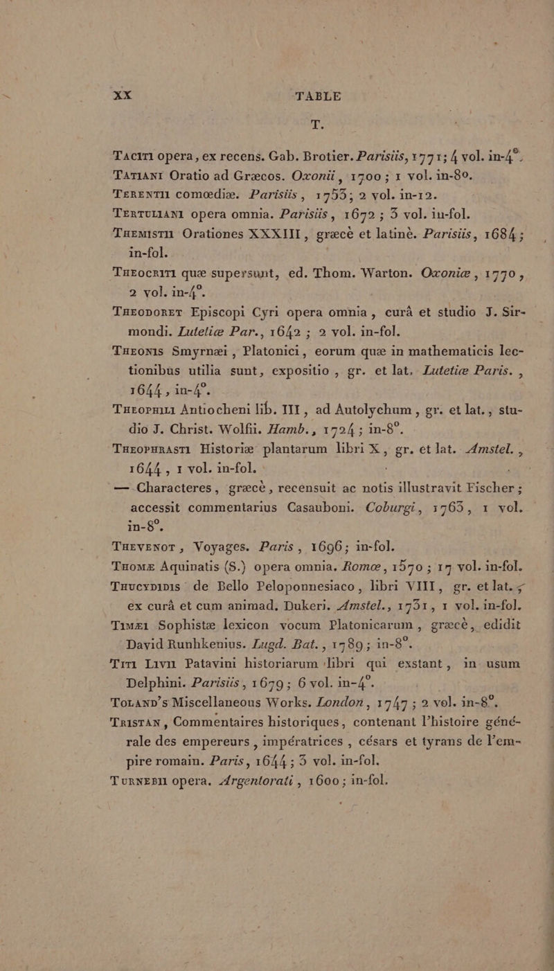 Ai Taciri opera, ex recens. Gab. Brotier. Parisüs, 1771; 4 vol. in-4°. TATIANT Oratio ad Græcos. Oxonü, 1700 ; 1 vol. in-80. TERENTI comœædiæ. Parisiüs, 1733; 2 vol. in-12. TERTULIANIL opera omnia. Parisüs, 16792 ; 3 vol. iu-fol. Taemisru Orationes XXXIII, græce et latinè. Parisüs, 1684 ; in-fol. TueocriTi quæ supersunt, ed. Thom. Warton. Oxoniæ , 1770, 2 vol. in-4°. | Taroporer Episcopi Cyri opera omnia, eurà et studio J. Sir- mondi. Luteliæ Par., 1642 ; 2 vol. in-fol. Turonis Smyrnæi , Platonici, eorum quæ in mathematicis lec- tionibus utilia sunt, expositio , gr. et lat, Lutetiæ Paris. , 1644 , in-4°. Turornui Antiocheni lib. III, ad Autolychum, gr. et lat. , stu- dio J. Christ. Wolf. Hamb., 1724 ; in-8°. TusopmRasri Historiæ plantarum libri X, gr. et lat. Æmstel., 1644 , x vol. in-fol. — Characteres, græcè , recensuit ac notis illustravit Fischer ; accessit commentarius Casauboni. Coburgi, 1763, 1 vol. in-8°. THEvENOT, Voyages. Paris, 1696; in-fol. Taomz Aquinatis (S.) opera omnia. Romæ, 1570 ; 17 vol. in-fol. Taucyninis de Bello Peloponnesiaco, hbri VIII, gr. et lat. ; ex curà et cum animad, Dukeri. Amstel., 1731, 1 vol. in-fol. Timz1 Sophistæ lexicon vocum Platonicarum , græcè, edidit David Runhkenius. Lugd. Bat. , 1789; in-8°. Trri Laivii Patavini historiarum ‘hbri qui exstant, in usum Delphini. Parisis , 1679; 6 vol. in-4°. Tozanp’s Miscellaneous Works. London, 1747 ; 2 vol. in-8°, Tristan, Commentaires historiques, contenant l’histoire géné- rale des empereurs , impératrices , césars et tyrans de lem- pire romain. Paris, 1644 ; 3 vol. in-fol. TurNEBli opera. Ærgentorati, 1600 ; in-fol. st Née