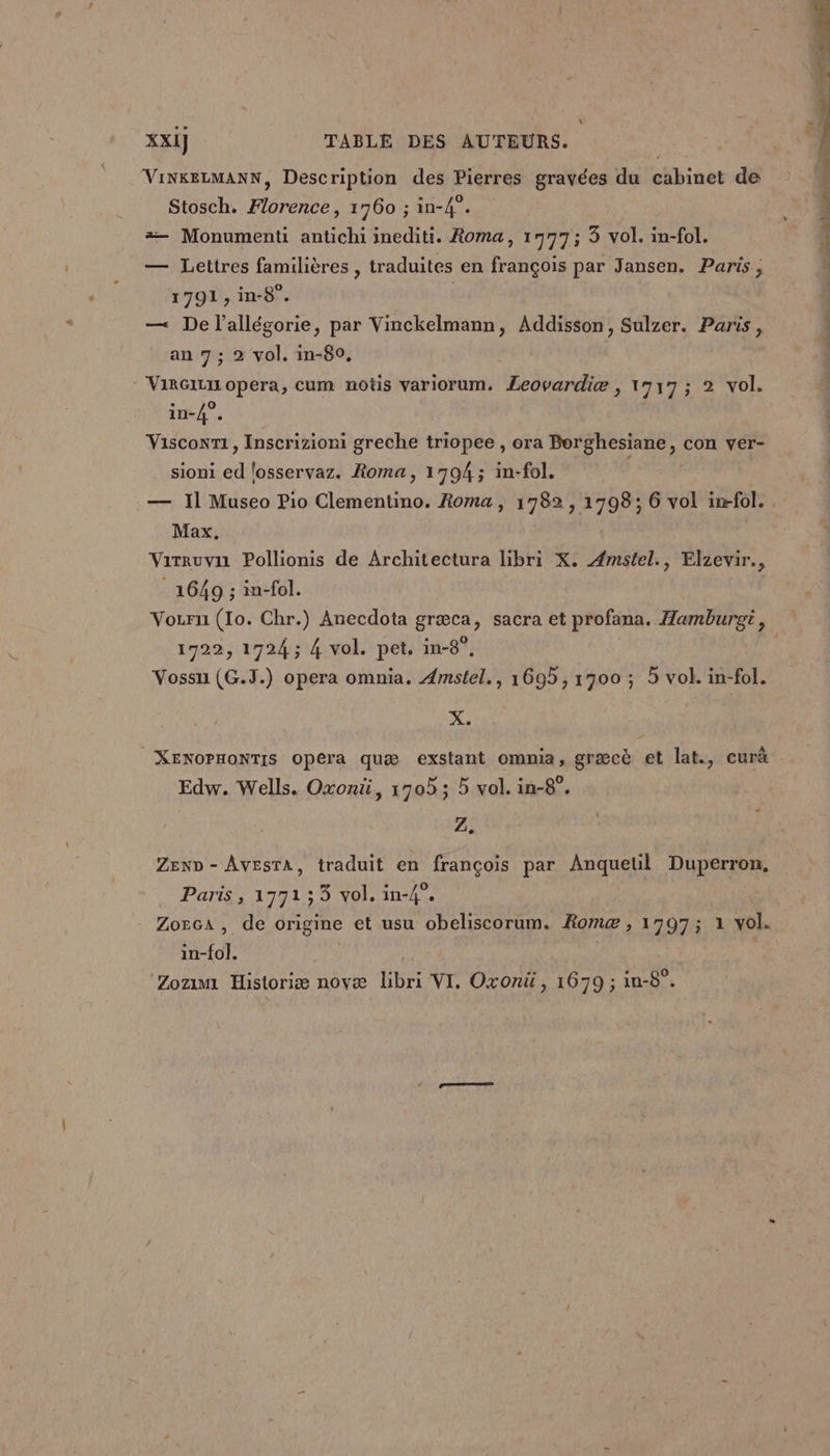 x XXI] TABLE DES AUTEURS. | ViNKELMANN, Description des Pierres gravées du cabinet de Stosch. Florence, 1760 ; in-4°. = Monumenti antichi inediti. Roma, 1977; 3 vol. in-fol. — Lettres familières , traduites en françois par Jansen. Paris; 1791, in-8°. | | — De l’allégorie, par Vinckelmann, Addisson, Sulzer. Paris, an 7 ; 2 vol. in-80, - ViRGiLII opera, cum notis variorum. Leovardiæ , 1717 ; 2 vol. in-4°. Visconr1, Inscrizioni greche triopee , ora PerSRes ee con ver- sioni ed 'osservaz. Roma, 1794; in-fol. — Il Museo Pio Clementino. Roma , 1782, 1798; 6 vol in-fol. Max. Virruvii Pollionis de Architectura libri X. Æmstel., Elzevir., 1649 ; in-fol. Vozrui (Io. Chr.) Anecdota græca, sacra et profana. Hamburgrt, 1722, 1724 ; 4 vol. pet. in-8°, Vossu (G.J.) opera omnia. Amstel., 1695, 1900 ; 5 vol. in-fol. X. XENOPHONTIS opera quæ exstant ommia, græcè et lat., curä Edw. Wells. Oxonü, 1705 ; 5 vol. in-8°. 2. ZenD - AvestA, traduit en françois par A Duperron, Paris, 177133 vol. in-4”. Zorca, de origine et usu obeliscorum. Rome , 1797; 1 vol. in-fol. | À Zozmi Historiæ novæ ÉsR VI. Oxonü, 1679 ; in-8°.
