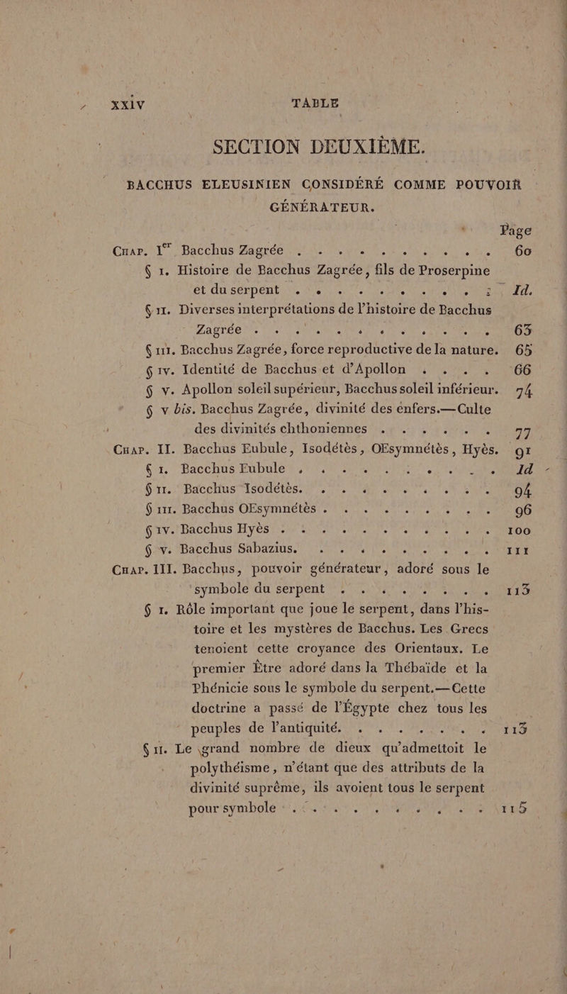 SECTION DEUXIÈME. BACCHUS ELEUSINIEN CONSIDÉRÉ COMME POUVOIR _ GÉNÉRATEUR. Page Car \l, DacChos Bagrée LE Us RU AN LEE 6 1. Histoire de Bacchus Zagrée, fils de Proserpine ét du sérpent: NS NE Te ME DONS are Ç1r. Diverses interprétations de l’histoire de Bacchus LATE DNS DU el Lt LU DRE Ç 11. Bacchus Zagrée, force reproductive de la nature. 65 $ 1v. Identité de Bacchus et d’Apollon . . . . 66 $ v. Apollon soleil supérieur, Bacchus soleil inférieur. 74. 6 v bis. Bacchus Zagrée, divinité des enfers.— Culte des divinités chthoniennes . . PARA EE Cuar. II. Bacchus Eubule, Isodétès, OEsymnétès, Hyès. 9x (4, ‘Bacchus EUDULe NE NES ONE ET NE NES rt. Bacchus 1S0UEtES- 20, 08, 0e en SO EEE Sir BaCchs OFSYInnEtes MIO PESTE STAR EE Giv./ Bacchus Hyes er LATE NP TE EEE 62: Bacchus sAbarios.) SENTE EEE Cuar. III. Bacchus, pouvoir générateur, adoré sous le symbole du Serpent NEA ONE AN AU $ r. Rôle important que joue le serpent, dans l’his- toire et les mystères de Bacchus. Les Grecs tenoient cette croyance des Orientaux. Le premier Être adoré dans la Thébaïde et la Phénicie sous le symbole du serpent.— Cette doctrine a passé de l'Égypte chez tous les peuples de l'antiquité . . . . . . . 113 Sr. Le grand nombre de dieux qu'admettoit le polythéisme, n'étant que des attributs de la divinité suprême, ils avoient tous le serpent pour SV ONE NE SANTA NT ANRT ON EPA