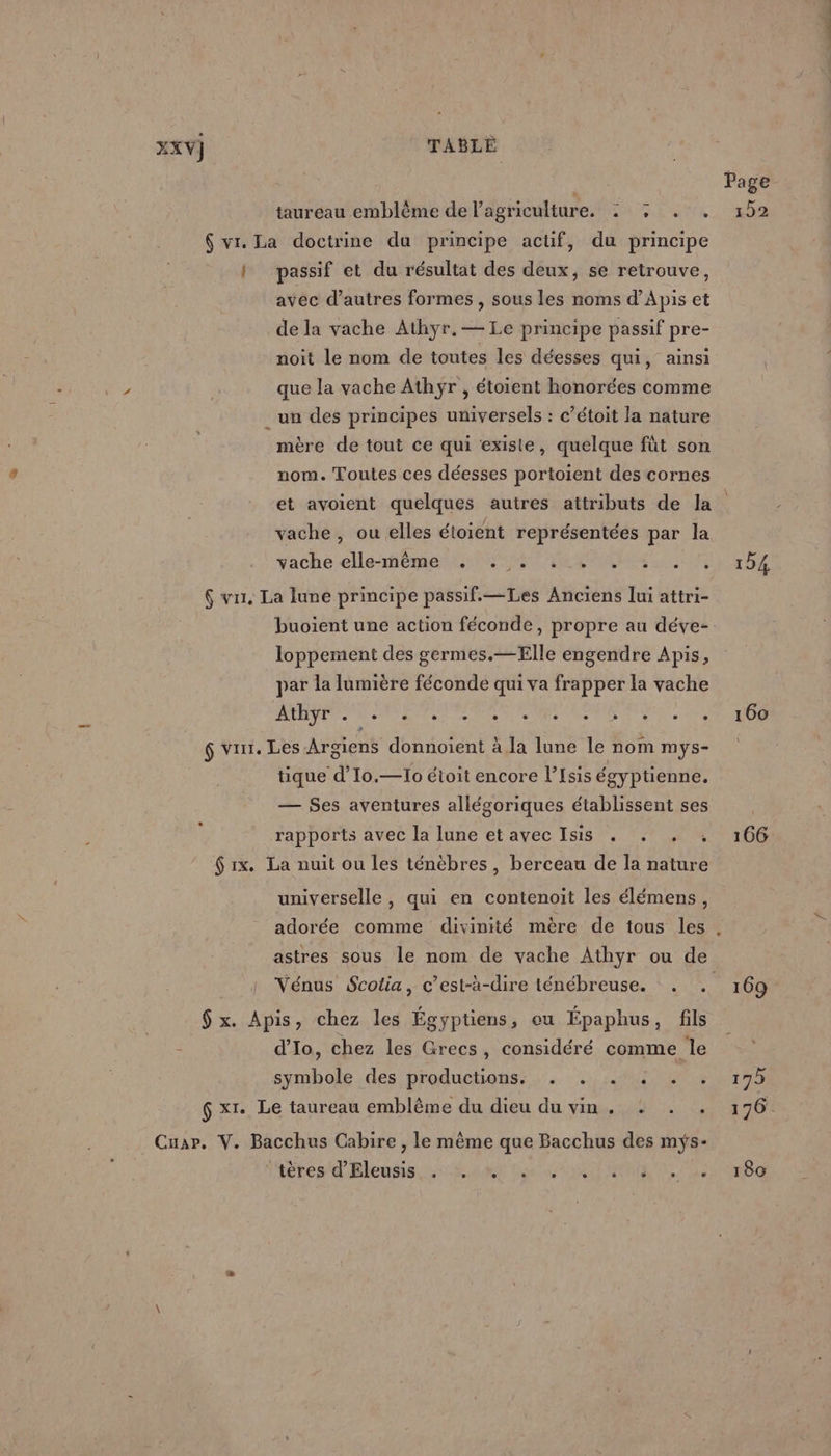 taureau emblème de l’agriculture. 4 : . . : passif et du résultat des deux, se retrouve, avec d’autres formes , sous les noms d’Apis et de la vache Athyr.— Le principe passif pre- noit le nom de toutes les déesses qui, ainsi que la vache Athÿr , étoient honorées comme mère de tout ce qui existe, quelque fût son nom. Toutes ces déesses portoient des cornes Page 152 » 4 ° / 4 # vache , ou elles étoient représentées par la vache elle-même e . ,e e e m °- . e buoient une action féconde, propre au déve- loppement des germes.—Elle engendre Apis, par la lumière féconde qui va frapper la vache 0 4 PERS SAV M. OS Se NE 2 tique d’Io.—Io étoit encore l’Isis égyptienne. — $es aventures allégoriques établissent ses rapports avec la lune et avec Isis . . . : universelle, qui en contenoit les élémens, d’Io, chez les Grecs, considéré comme le symbole des productions: . . . «+ . . iiéres dBleusis 4: RS Les RU UMR Poe 160 180