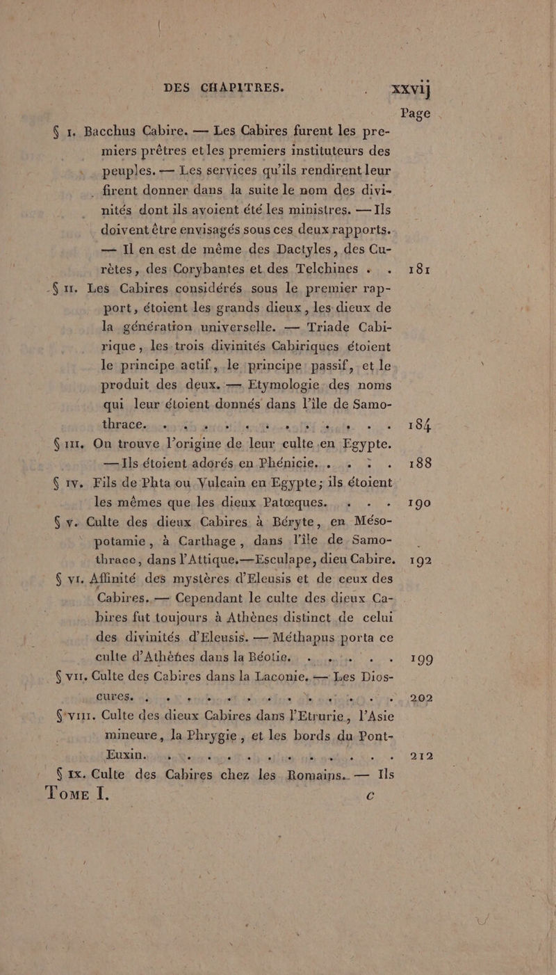 DES CHAPITRES. ROUE XXV1] Page . $ 1. Bacchus Cabire. — Les Cabires furent les pre- miers prêtres et les premiers instituteurs des . . peuples. — Les services qu’ils rendirent leur _ firent donner dans la suite le nom des divi- nités dont ils ayoient été les ministres. — Ils doivent être envisagés sous ces deux rapports. — Il en est de même des Dactyles, des Cu- rètes, des Corybantes et des Telchines « . 18r -$ x. Les Cabires considérés sous le premier rap- port, étoient les grands dieux, les dieux de la génération universelle. — Triade Cabi- rique , les trois divinités Cabiriques étoient le principe actif, le principe: passif, et le produit des deux. — Etymologie des noms qui leur étoient donnés dans l’ile de Samo- thrace. 4, ss else + + 184 (1x1. On trouve l’origine de leur culte en Fejbie. — Ils étoient adorés en Phénicie. . . : . 188 Ç 1v. Fils de Phta ou Vulcain en Egypte; ils étoient les mêmes que les dieux Patœques. . . . 190 $ v. Culte des dieux Cabires à Béryte, en Méso- potamie, à Carthage, dans l'ile de Samo- thrace, dans l’Attique.—Esculape, dieu Cabire. 192 $ vi. Aflinité des mystères d'Eleusis et de ceux des Cabires..— Cependant le culte des dieux Ca- bires fut toujours à Athènes distinct de celui des divinités d’Eleusis. — Méthapus porta ce culte d’Athèñes dans la Béotig., . ... . +. 109 $ vrr. Culte des Cabires dans la Laconie, — Les Dios- BUEGSs nôtre ntubonet irrelare de mire re(t see 1202 (vrsr. Culte des dieux Cabires dans l'Etrurie, l'Asie mineure, la Phrygie, et les bords du Pont- do ete LIRE pale À. «1212 1x. Culte des Cahires chez les. Romains. — Ils