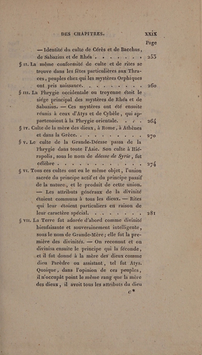 — Idéntité du culte de Cérès et de Bacchus, de Sabazius et de Rhéa‘. + 1 $ 11. La même conformité de culte et de rites se trouve dans les fêtes particulières aux Thra- ces , peuples chez qui les mystères Orphiques ont pris naissance. . 1 QAR OS OC PSN $ rtr. La Phrygie occidentale ou troyenne étoit le siége principal des mystères de Rhéa et de Sabazius: — Ces mystères ont été ensuite réunis à ceux d’Atys et de Cybèle, qui ap- partenoient à la Phrygie orientale. . : . $ 1v. Culte de la mère des dieux, à Rome, à Athènes A EME TERME Er, MOT, $ v. Le culte de la Grande-Déesse passa de la Phrygie dans toute l’Asie. Son culte à Hié- rapolis, sous le nom de déesse de Syrie , fut DORE ANUS RES PA PRE ENS, ÿ vr. Tous ces cultes ont eu le même objet, l’union sacrée du principe actif et du principe passif de la nature, et le produit de cette union. — Les attributs généraux de la divinité étoient communs à tous les dieux. — Rites qui leur étoient particuliers en raison de leuPicaractére spéciale ne JE MT, $ vis. La Terre fut adorée d’abord comme divinité bienfaisante et souverainement intelligente, sous le nom de Grande-Mère ; elle fut la pre- mière des divinités. — On reconnut et on divinisa ensuite le principe qui la féconde, et il fut donné à la mère des dieux comme dieu Parèdre ou assistant, tel fut Atys. Quoique, dans l'opinion de ces peuples, il n'occupät pomt le même rang que la mère des dieux, 1l avoit tous les attributs du dieu * C Pa ge 253 260 264 270 274 281