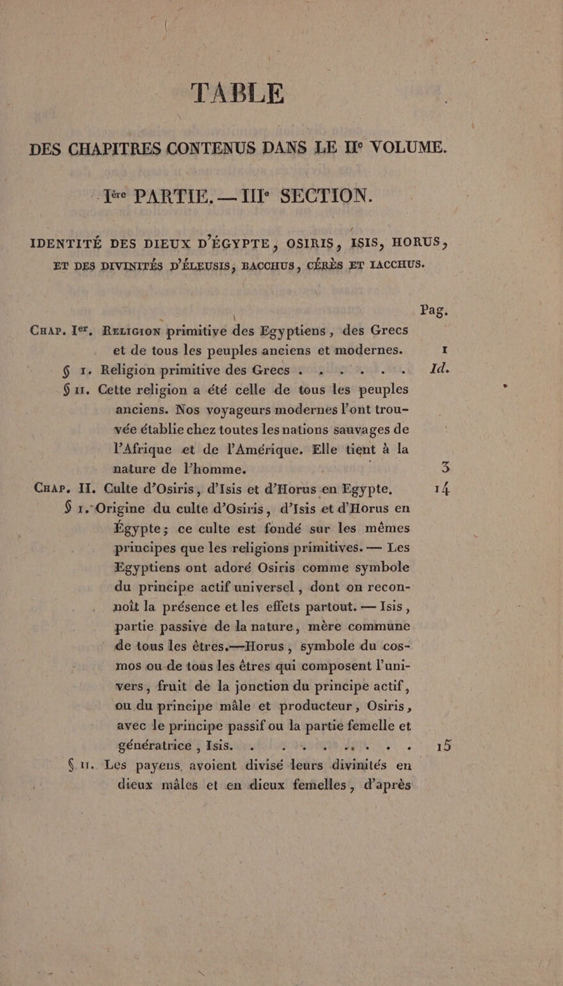 Lee PARTIE. — III SECTION. | Car. Ier, RELIGION primitive des Egyptiens, des Grecs et de tous les peuples anciens et modernes. $ 1. Religion primitive des Grecs . . : . . $ xr. Cette religion a été celle de tous les peuples anciens. Nos voyageurs modernes l’ont trou- vée établie chez toutes les nations sauvages de l’Afrique et de l'Amérique. Elle tient à la nature de l’homme. | Cuap, IT. Culte d’Osiris, d’Isis et d’'Horus en Egypte, $ r.- Origine du culte d’Osiris, d’Isis et d'Horus en Égypte; ce culte est fondé sur les mêmes principes que les religions primitives. — Les Egyptiens ont adoré Osiris comme symbole noît la présence et les effets partout. — Isis, partie passive de la nature, mère commune * de tous les êtres.—Horus , symbole du cos- mos ou de tous les êtres qui composent l’uni- vers, fruit de la jonction du principe actif, ou du principe mâle et producteur, Osiris, avec le principe passif ou la partie femelle et génératios ; Essai este He dieux mâles et en dieux femelles, d’après