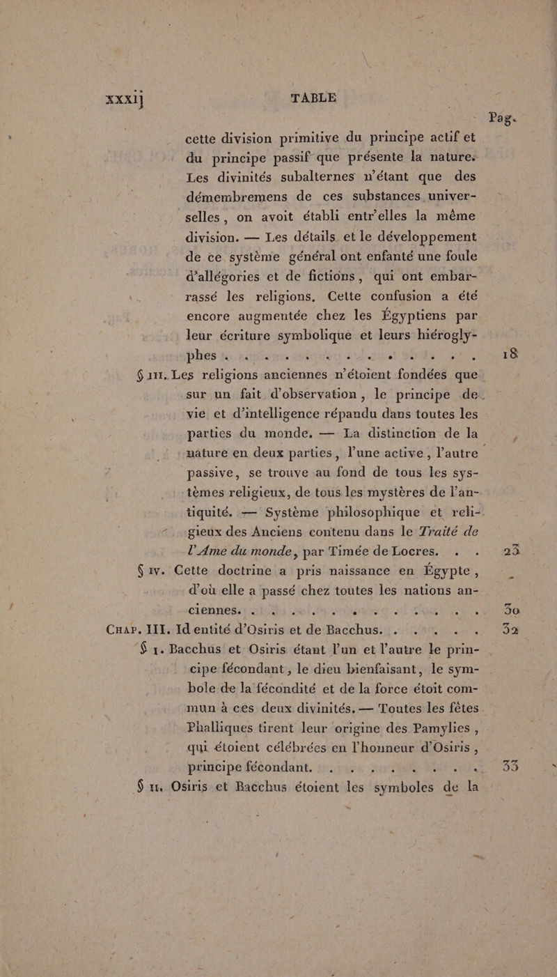 XXX1] TABLE Pag. cette division primitive du principe actif et du principe passif que présente la nature: Les divinités subalternes n'étant que des démembremens de ces substances univer- selles, on avoit établi entr’elles la même division. — Les détails. et le développement de ce système général ont enfanté une foule d’allégories et de fictions, qui ont embar- 7 rassé les religions, Cette confusion a été encore augmentée chez les Égyptiens par leur écriture symbolique et leurs hiérogly- phes toire auto lait SÉMOTENEDAUES $an.Les religions anciennes n’étoient fondées que sur un fait d'observation, le principe de. vie et d'intelligence répandu dans toutes les parties du monde. — La distincüon de la nature en deux parties, l’une active, l’autre é passive, se trouve au fond de tous les sys- ‘tèmes religieux, de tous les mystères de l’an- tiquité. — Système philosophique et reh- . «gieux des Anciens contenu dans le Traité de l’ Ame du monde, par Timée de Locres. . . 23 $ iv. Cette doctrine a pris naissance en Égypte, d’où elle a passé chez toutes les nations an- ciennes.! «1. cbr il SO MON URI Cuar. III, Id entité d’Osiris et de nt RME An Oe PLUS $ 1. Bacchus et Osiris étant l’un et l’autre le prin- cipe fécondant , le dieu bienfaisant, le sym- bole de la fécondité et de la force étoit com- mun à ces deux divinités. — Toutes les fêtes Phalliques tirent leur origine des Pamylies, qui étoient célébrées en l'honneur d’Osiris , pédibipafééondant. tuée RME NS $ mm Osiris et Bacchus étoient les symboles de la CN
