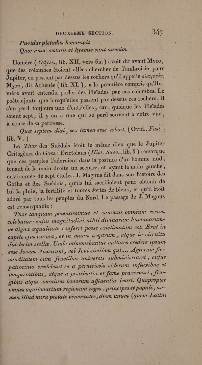 Pavwidas pleiadas honoravit Quæ nunc æstatis et hyemis sunt nunciæ. Homère ( Odyss., lib. XIL, vers 62, ) avoit dit avant Myro, que des colombes étoient allées chercher de Vambroisie pour Jupiter, en passant par dessus les rochers qu’il appelle rhayaTas. Myro, dit Athénée (lib. XI. ), a la première compris qu'Ho- mère avoit entendu parler des Pleïades par ces colombes. Le poète ajoute que lorsqu'elles passent par dessus ces rochers, 1l s’en perd toujours une d’entr’elles ; car, quoique les Pleïades soient sept, il y en a une qui se perd souvent à notre vue, à cause de sa petitesse. Quæ septem dixi, sex tamen esse solent. (Ovid., Fast. , Rb:1V.s) Le Thor des Suédois étoit le même dieu que le Jupiter Critagènes de Gaza : Erictolaus (ist. Suev., Hb. L.) remarque que ces peuples ladoroient dans la posture d’un homme nud, tenant de la main droite un sceptre, et ayant la main sauche , environnée de sept étoiles. J. Magnus dit dans son histoire des Goths et des Suédois, qu’ils lui sacrifioient pour obtenir de lui la pluie, la fertilité et toutes $ortes de biens, et qu’il étoit adoré par tous les peuples du Nord. Le passage de J. Magnus est remarquable : | Thor tanquam potentissimus el Summus omniurn rerum colebatur: cujus magnitudini nihil divinarum humanarum- ve digna æqualitate conferri posse existimalum est. Erat in capite ejus corona ; el in manu sceptrum , alque in CITCUTLU duodecim stellæ. Unde admonebantur cultores credere ipsum esse Jovem Anxurum , vel Jovi similem qui. Agrorum fæ- cunditatem cum fructibus universis subministrarel ; CUjus patrocinio credebant se a perniciosis siderum influxibus et tempestatibus , atque a pestilentia et fame præservart, fru- gibus atque omnium bonorum affuentia beari. Quapropter omnes aquilonarium regionum rêges ; principes et populi, nu- men illud mira pietate venerantes, diem unum (quem Latini