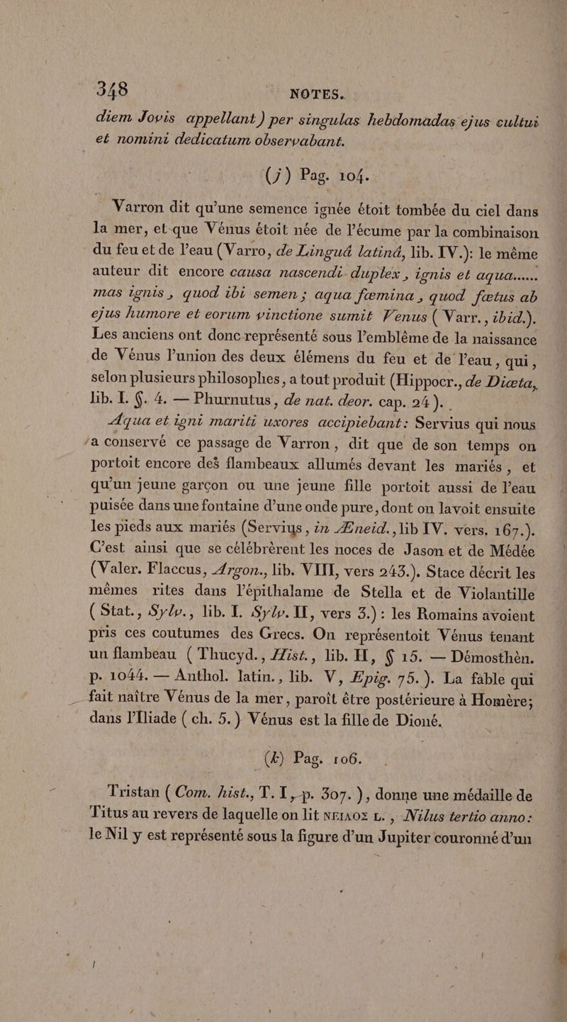 3438 NOTES. diem Jovis appellant) per singulas hebdomadas ejus cultui et nomini dedicatum observabanit. | (7) Pag. 104. Varron dit qu’une semence ignée étoit tombée du ciel dans la mer, et que Vénus étoit née de l’écume par la combinaison du feu et de Veau (Varro, ce Lingu&amp; latiné, lib. IV.): le même auteur dit encore causa nascendi duplex , ionis el AU. mas 1onis, quod ibi semen ; aqua fæmina ; quod Jætus ab ejus humore et eorum vinctione sumit Venus ( Varr., ibid.). Les anciens ont donc représenté sous l’'emblême de la naissance de Vénus l’union des deux élémens du feu et dé l’eau ; qui, selon plusieurs philosophes, a tout produit (Hippocr., de Dicæta, Bb. L (. 4 — Phumutus, de nat. deor. cap. 24). Aqua et igni mariti uxores accipiebant: Servius qui nous ‘a conservé ce passage de Varron, dit que de son temps on portoit encore deë flambeaux allumés devant les mariés, et qu'un jeune garcon ou une jeune fille portoit aussi de l’eau puisée dans une fontaine d’une onde pure, dont on lavoit ensuite les pieds aux mariés (Serviys, ir Æneid., lib IV. vers, 167.). C’est ainsi que se célébrèrent les noces de Jason et de Médée (Valer. Flaccus, Zrgon., lib. VITE, vers 243.), Stace décrit les mêmes rites dans l’épithalame de Stella et de Violantille (Stat., Sylo., lib. TL Sy. IL, vers 3.) : les Romains avoient pris ces coutumes des Grecs. On représentoit Vénus tenant un flambeau (Thucyd., Æist., lib. EH, Ç 15. — Démosthen. p. 1044. — Anthol. latin., lib. V, Epig. 75.). La fable qui - fait naître Vénus de la mer, paroît être postérieure à Homère; dans l’liade ( ch. 5.) Vénus est la fille de Dioné. (Æ) Pag. 106. Tristan (Com. hist., T.I,-p. 307. ), donne une médaille de Titus au revers de laquelle on lit nrraoz L., INilus tertio anno: le Nil y est représenté sous la figure d’un Jupiter couronné d’un