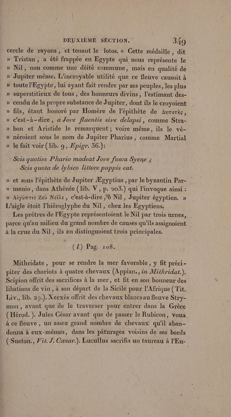cercle de rayons, et tenant le lotos. « Cette médaille, dit » Tristan, a été frappée en Egypte qui nous représente le » Nil, non comme une déité commune, mais en qualité de » Jupiter même. L'incroyable utilité que ce fleuve causoit à » toute Egypte, lui ayant fait rendre par ses peuples, es plus » superstitieux de tous , des honneurs divins, l’estimant des- » cendu de la propre substance de Jupiter, dont ils le croyoient » fils, étant honoré par Homère de lépithète de Anrerñç, » c’est-à-dire, a Jove fluentis sive delapsi, comme Stra- » bon et Aristide le remarquent ; voire même, ils le vé- » néroient sous le nom de Jupiter Pharius, comme Martial le fait voir (lib. 9, Epigr. 36.): S% Le ‘Scis quoties Phario madeat Jove fusca Syene ; Scis quota de lybico litiore puppis eat. et sous l’épithète de Jupiter Ægyptius , par le byzantin Par- menio , dans Athénée (lib. V , p. 203.) qui l’invoque ainsi : » Aiyorrie Ze Neïiks, C'est-à-dire ,ô Nil, Jupiter égyptien. » L’aigle étoit l’hiéroglyphe du Nil, chez les Egyptiens. Les prêtres de Egypte représentoient le Nil par trois urnes, parce qu'au milieu du grand nombre de causes qu’ils assignoïent à la crue du Nil , ils en distinguoient trois principales. =s LA V (Z) Pag. 108. Mithridate, pour se rendre la mer favorable , y fit préci- piter des chariots à quatre chevaux (Appian., ir Mithridat.). Scipion offrit des sacrifices à la mer, et fit en son honneur des libations de vin , à son départ de la Sicile pour l'Afrique ( Tit. Liv., Hib. 29.). Xerxès offrit des chevaux blancs au fleuve Stry- mon, avant que de le traverser pour entrer dans la Grèce (Hérod. ). Jules César avant que de passer le Rubicon, voua à ce fleuve , un assez grand nombre de chevaux qu'il aban- donna à eux-mêmes, dans les pâturages voisins de ses bords ( Sueton., 754. J. Cæsar.). Lucullus sacrifia un taureau à l’'Eu-