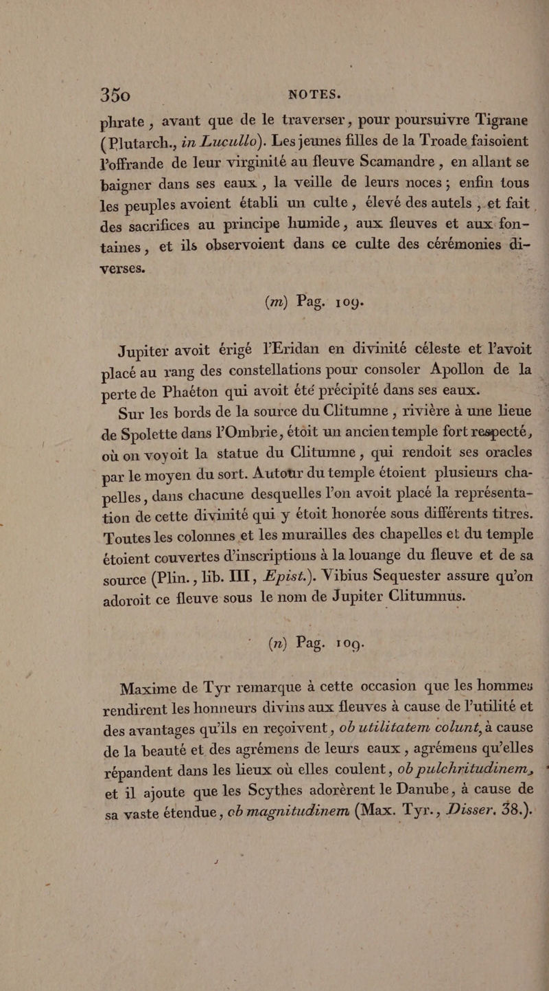 phrate , avant que de le traverser, pour poursuivre Tigrane (Plutarch., 27 Lucullo). Les jeunes filles de la Troade faisoient Voffrande de leur virginité au fleuve Scamandre , en allant se baigner dans ses eaux , la veille de leurs noces; enfin tous les peuples avoient établi un culte, élevé des autels ,.et fait. des sacrifices au principe humide, aux fleuves et aux fon- taines, et ils observoient dans ce culte des cérémonies di- verses. | (m) Pag. 109. Jupiter avoit érigé l’Éridan en divinité céleste et l'avoit placé au rang des constellations pour consoler Apollon de la. perte de Phaëton qui avoit été précipité dans ses eaux. | Sur les bords de la source du Clitumne , rivière à une lieue de Spolette dans VOmbrie, étoit un ancien temple fort respecté, où on voyoit la statue du Clitumne , qui rendoit ses oracles par le moyen du sort. Autour du temple étoient plusieurs cha- pelles, dans chacune desquelles l’on avoit placé la représenta- tion de cette divinité qui y étoit honorée sous différents titres. Toutes les colonnes et les murailles des chapelles et du temple étoient couvertes d'inscriptions à la louange du fleuve et de sa source (Plin., lib. IT, Epist.). Vibius Sequester assure qu’on adoroit ce fleuve sous le nom de Jupiter Clitumnus. (n) Pag. 100. Maxime de Tyr remarque à cette occasion que les hommes rendirent les honneurs divins aux fleuves à cause de l'utilité et des avantages qu’ils en reçoivent , ob utilitatem colunt, à cause de la beauté et des agrémens de leurs eaux , agrémens qu’elles répandent dans les lieux où elles coulent, ob pulchritudinem, et il ajoute que les Scythes adorèrent le Danube, à cause de sa vaste étendue, co magnitudinem (Max. Tyr., Disser. 38.).