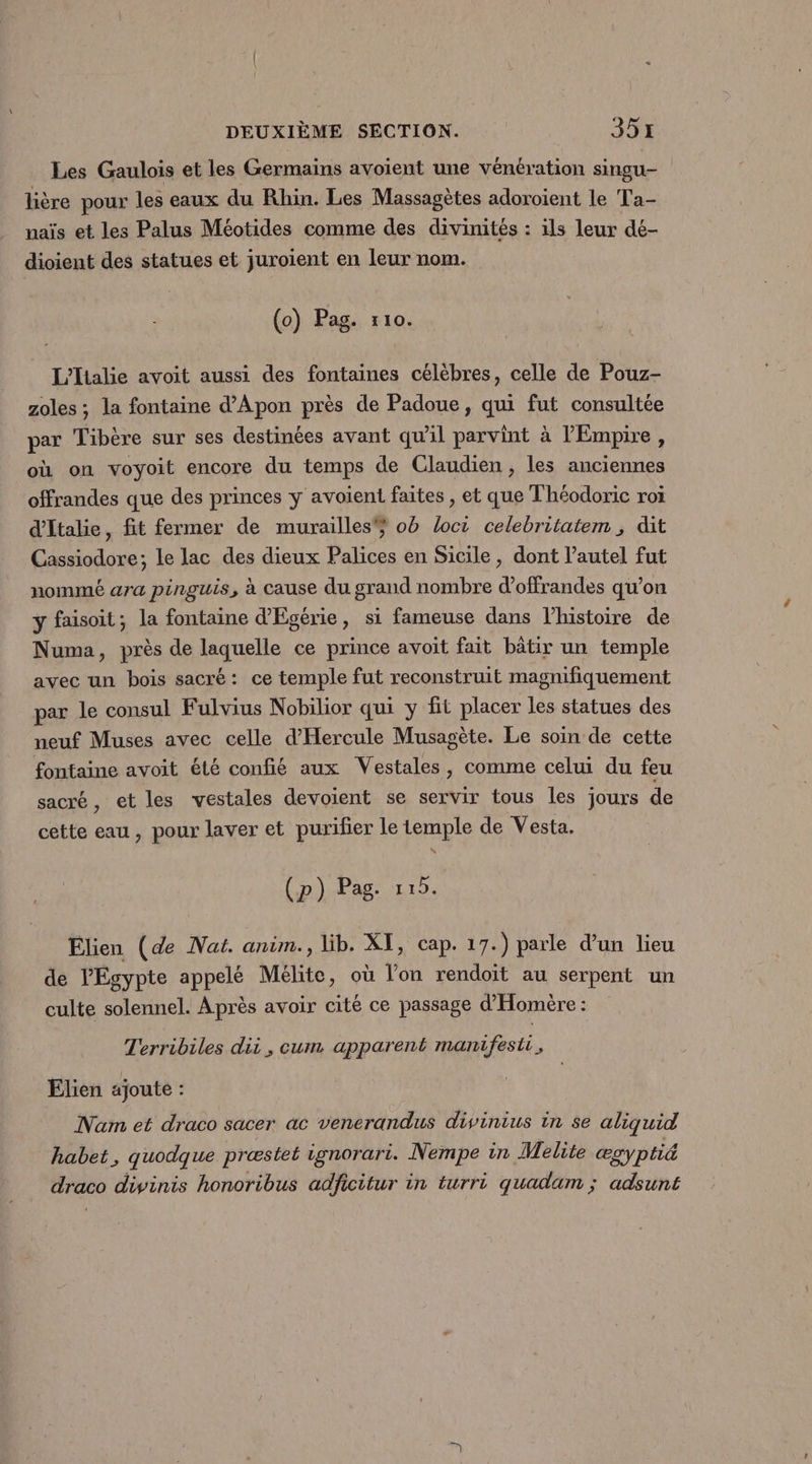 Les Gaulois et les Germains avoient une vénération singu- lière pour les eaux du Rhin. Les Massagètes adoroient le Ta- naïs et les Palus Méotides comme des divinités : ils leur dé- dioient des statues et juroïent en leur nom. (o) Pag. 110. L'Italie avoit aussi des fontaines célèbres, celle de Pouz- zoles ; la fontaine d’Apon près de Padoue, qui fut consultée par Tibère sur ses destinées avant qu'il parvint à l'Empire , où on voyoit encore du temps de Claudien, les anciennes offrandes que des princes y avoient faites , et que T'héodoric roi d'Italie, fit fermer de murailles ob loct celebritatem ; dit Cassiodore; le lac des dieux Palices en Sicile, dont l'autel fut nommé ara pinguis, à cause du grand nombre d’offrandes qu’on ÿ faisoit; la fontaine d'Egérie, si fameuse dans l’histoire de Numa, près de laquelle ce prince avoit fait bâtir un temple avec un bois sacré: ce temple fut reconstruit magnifiquement par le consul Fulvius Nobilior qui y fit placer les statues des neuf Muses avec celle d'Hercule Musagète. Le soin de cette fontaine avoit été confié aux Vestales, comme celui du feu sacré, et les vestales devoient se servir tous les jours de cette eau, pour laver et purifier le temple de Vesta. (p) Pag. : 15. Elien (de Nat. anim., lib. XI, cap. 17.) parle d’un lieu de l'Egypte appelé Meélite, où l’on rendoit au serpent un culte solennel. Après avoir cité ce passage d'Homère : Terribiles dii, cum apparent manifesti, Elien ajoute : Nam et draco sacer ac venerandus divinius in se aliquid habet, quodque præstet ignorari. Nempe in Melite ægyptié draco divinis honoribus adficitur in turri quadam ; adsunt