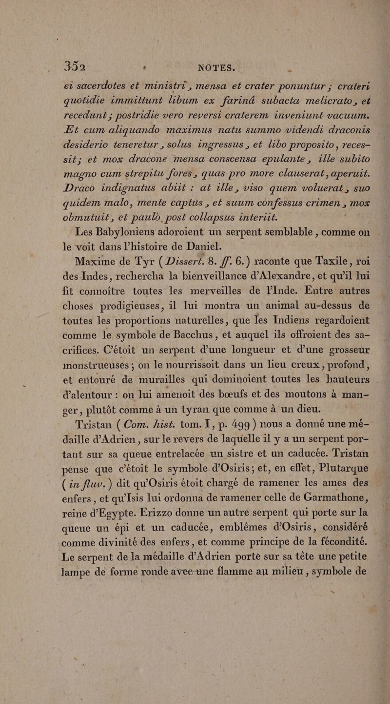ei sacerdotes et maintistri,mensa et crater ponuntur ; Crateri quotidie immittunt libum ex farin&amp; subacta melicrato, et recedunt ; postridie vero reversi craterem inveniunt vacuum. Et cum aliquando maximus natw summo videndi draconis desiderio teneretur , solus ingressus , et libo proposito, reces- sit; et mox dracone mensa conscensa epulante , ille subito magno CU strepitu fores, quas pro more clauserat, aperuil. Draco indignatus abiit : at ille, viso quem voluerat, suo quidem malo, mente captus , el suum confessus crimen , mOx obmutuit, et PAS post collapsus interiit. Les Babyloniens adoroïent un serpent semblable , comme on le voit dans l’histoire de Daniel. Maxime de Tyr ( Dissert. 8. ff. 6.) raconte que Thot roi des Indes, rechercha la bienveillance d'Alexandre, et qu :] Jui fit connoiître toutes les merveilles de l'Inde. Entre autres choses prodigieuses, il lui montra un animal au-dessus de toutes les proportions naturelles, que les Indiens regardoient comme le symbole de Bacchus, et auquel ils offroient des sa- crifices. C’étoit un serpent d’une longueur et d’une grosseur monstrueuses ; on le nourrissoit dans un lieu creux, profond, et entouré de murailles qui dominoient toutes les hauteurs d’alentour : on lui amenoit des bœufs et des moutons à man- ger , plutôt comme à un tyran que comme à un dieu. Tristan ( Com. hist. tom. I, p. 499 ) nous a donné une mé- daille d’Adrien , sur le revers de laquelle il y a un serpent por- tant sur sa queue entrelacée un sistre et un caducée. Tristan pense que cétoit le symbole d’Osiris; et, en effet, Plutarque (in fluv. ) dit qu'Osiris étoit chargé de ramener les ames des enfers , et qu'Isis lui ordonna de ramener celle de Garmathone j reine d'Egypte. Erizzo donne un autre serpent qui porte sur la queue un épi et un caducée, emblèmes d’Osiris, considéré comme divinité des enfers, et comme principe de la fécondité. Le serpent de la médaille d'Adrien porte sur sa tête une petite lampe de forme ronde avee-une flamme au milieu , symbole de “