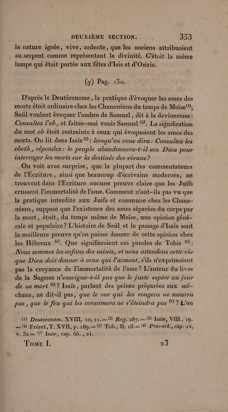 jé nature ignée, vive, ardente, que les anciens attribuoïent . au serpent comme représentant la divinité. C’étoit la même lampe qui étoit portée aux fêtes d'Esis et d’Osiris. (g) Pag. 130. D’après le Deutéronome, la pratique d'évoquer les ames des morts étoit ordinaire chez les Chananéens du temps de Moïse(”; Saül voulant évoquer l’ombre de Samuel, dit à la devinerésse : Consultez l’ob, et faites-moi venir Samuel ©. La signification du mot ob étoit restreinte à ceux qui évoquoient les ames des morts. On lit dans Isaïe ® : Zorsqu’on vous dira: Consultez les oboth , répondez: le peuple abandonnera-t-il son Dieu pour interroger les morts sur la destinée des vivans ? On voit avec surprise, que la plupart des commentateurs de l’Écriture, ainsi que beaucoup d'écrivains modernes, ne trouvent dans l’Ecriture aucune preuve claire que les Juifs .crussent l’immortalité de lame. Comment n’ont-ils pas vu que la pratique interdite aux Juifs et commune chez les Chana- néens, suppose que l’existence des ames séparées du corps par la mort, étoit, du temps même de Moïse, une opinion géné- rale et populaire ? L'histoire de Saül, et le passage d’Isaïe sont la meilleure preuve qu’on puisse donner de cette opinion chez les Hébreux Ÿ. Que signifieroient ces paroles de Tobie ©: Nous sommes les enfans des saints, ei nous attendons cette vie | que Dieu doit donner à ceux qui l’aiment, s'ils dexprimoïent . pas la croyance de l’immortalité de lame ? L'auteur du livre . de la Sagesse n’enseigne-t-il pas que le juste espèré au joùr de sa mort 7? Isaïe, parlant des peines préparées aux mé- chans, ne dit-il pas, que le ver qui les rongera ne mourra _ pas, que le feu qui les consumera ne s’éteindra pas ® ? L'on U) Deuteronom. X VIE, 10, 11: Reg, 287.— ® Isaïe, VIIL, 19. — (9 Fréret,T. XVIL, p.189.—%) Fob., IL 18. ® Proverb., cap. 14, v. 32=— V7) Isaïe, cap. 66. , 24.