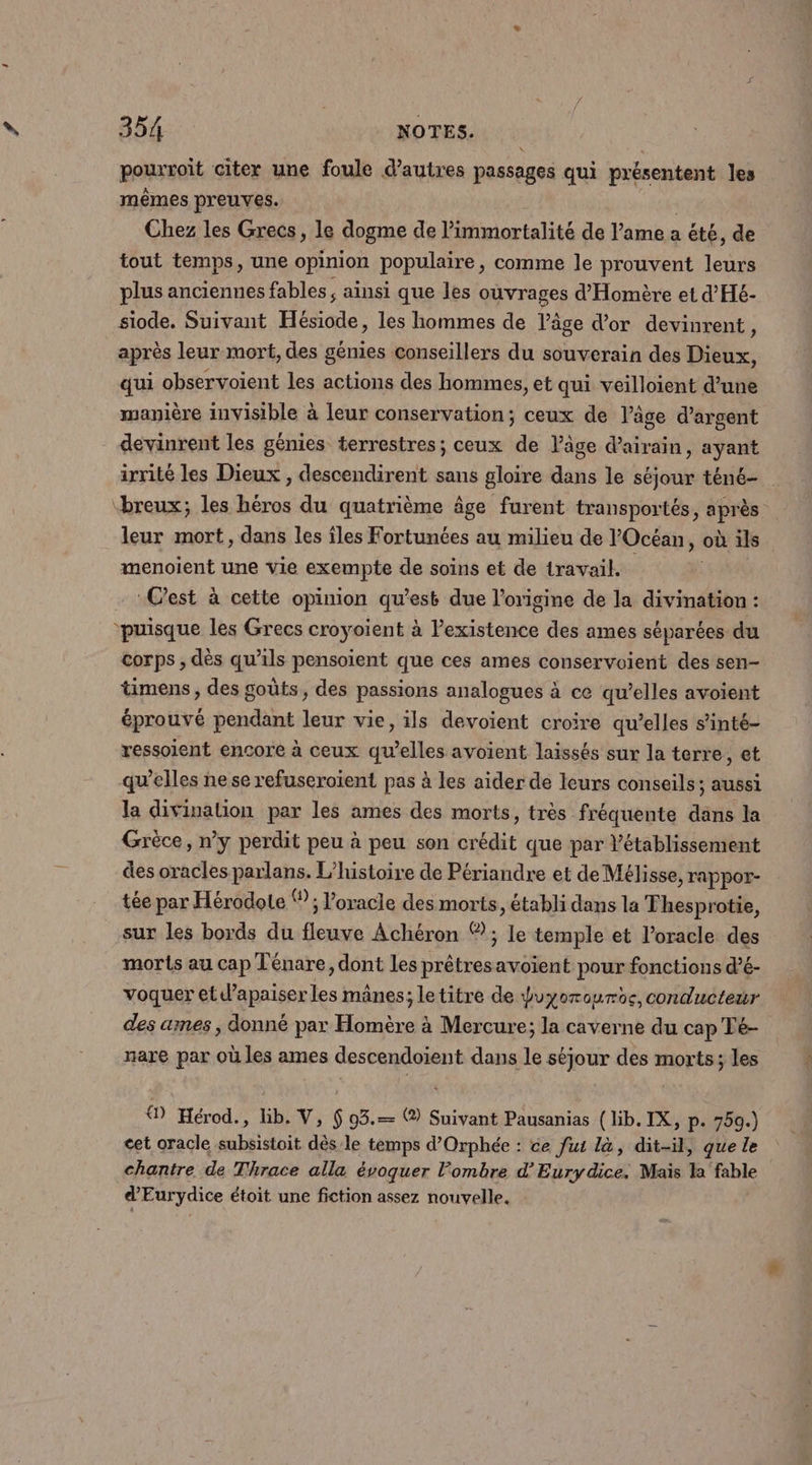 pourroit citer une foule d’autres passages qui présentent les mêmes preuves. | Chez les Grecs, le dogme de l’immortalité de l'ame a été, de tout temps, une opinion populaire, comme le prouvent leurs plus anciennes fables; ainsi que les ouvrages d'Homère et d'Hé- siode. Suivant Hésiode, les hommes de l’âge d'or devinrent, après leur mort, des gèmies conseillers du souverain des Dieux, qui observoient les actions des hommes, et qui veilloient d’une manière invisible à leur conservation; ceux de l’âge d'argent devinrent les génies terrestres; ceux de Vâge d’airain, ayant menoient une vie exempte de soins et de travail. Cest à cette opinion qu'esk due l’origine de la divination : ‘puisque les Grecs croyoient à lexistence des ames séparées du corps ;, dès qu’ils pensoient que ces ames conservoient des sen- timens , des goûts, des passions analogues à ce qu’elles avoient éprouvé pendant leur vie, ils devoient croire qu’elles s’inté- ressoient encore à ceux qu’elles avoient laissés sur la terre, et qu’elles ne se refuseroient pas à les aider de leurs conseils; aussi la divination par les ames des morts, très fréquente dans la Grèce, n’y perdit peu à peu son crédit que par Vétablissement des oracles parlans. L'histoire de Périandre et de Mélisse, rappor- tée par Hérodote Ÿ; l’oracle des morts, établi dans la Thesprotie, sur les bords du fleuve Achéron ® ; le temple et l’oracle des morts au cap Ténare, dont les prêtresavoient pour fonctions d’é- voquer et d’apaiser les mânes; letitre de duyorourbe, conducteur des ames , donné par Homère à Mercure; la caverne du cap Té- nare par où les ames descendoient dans le séjour des morts; les ® Hérod., lib. V, $ 93.— ( Suivant Pausanias (lib. IX, p. 759.) cet oracle subsistoit dès-le temps d’Orphée : ce fut là, dit-il, que le chantre de Thrace alla évoquer l’ombre d’Eurydice. Mais la fable d’Eurydice étoit une fiction assez nouvelle.