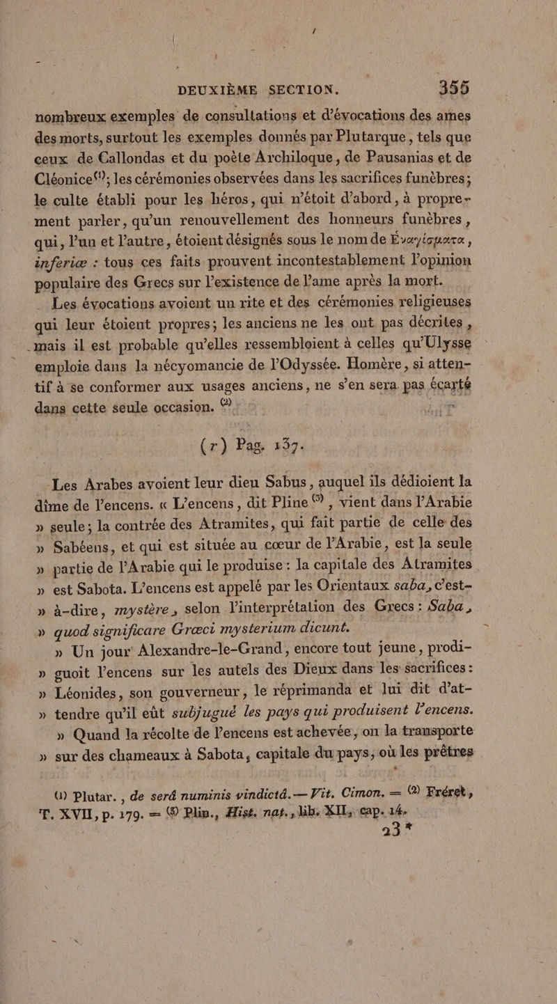 Les évocations avoient un rite et des cérémonies religieuses (r) Pag. 137. -Les Arabes avoient leur dieu Sabus, auquel ils dédioient la » » seule ; la contrée des Atramites, qui fait partie de celle des Sabéens, et qui est située au cœur de Arabie, est la seule partie de l'Arabie qui le produise : Ja capitale des Atramites est Sabota. L’encens est appelé par les Orientaux saba, c’est à-dire, mystère, selon l'interprétation des Grecs : Saba, quod significare Græci mysterium dicunt. » Un jour Alexandre-le-Grand, encore tout jeune, prodi- guoit l'encens sur les autels des Dieux dans les: sacrifices : Léonides, son gouverneur, le réprimanda et lui dit d’at- tendre qu’il eût subjugué les pays qui produisent l’encens. » Quand la récolte de l’encens est achevée, on la transporte sur des chameaux à Sabota, capitale du pays, où les prêtres (1) Plutar. , de seré numinis vindictä.— Vit. Cimon. = (@) Fréret, 23*