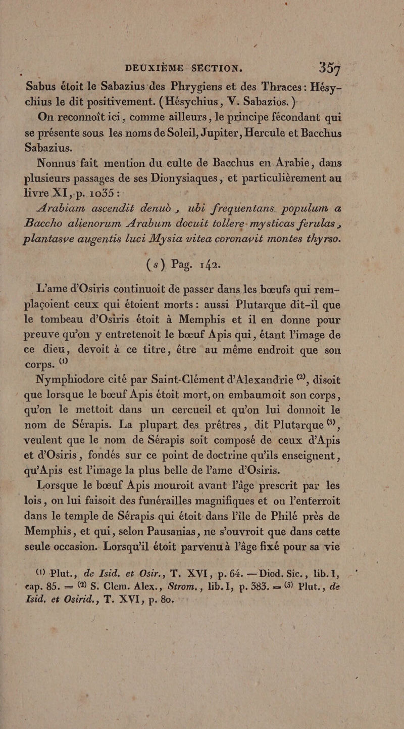 Sabus étoit le Sabazius des Phrygiens et des Thraces : Hésy- chius le dit positivement. (Hésychius, V. Sabazios. } On reconnoît ici, comme ailleurs, le principe fécondant qui se présente sous les noms de Soleil, Jupiter, Hercule et Bacchus Sabazius. | FE Nonnus fait mention du culte de Bacchus en Arabie, dans plusieurs passages de ses Dionysiaques, et particulièrement au livre XI ,.p. 1035 :: Arabiam ascendit denud , ubi frequentans. populum a Baccho alienorum Arabum docuit tollere: mysticas ferulas , plantasve augentis luci Mysia vitea coronavit montes thyrso. (s) Pag. 142. . L’ame d’Osiris continuoit de passer dans les bœufs qui rem- plaçoient ceux qui étoient morts: aussi Plutarque dit-il que le tombeau d'Osiris étoit à Memphis et il en donne pour preuve qu’on y entretenoit le bœuf A pis qui, étant l’image de ce dieu, devoit à ce titre, être au même endroit que son corps. | Nymphiodore cité par Saint-Clément d'Alexandrie ©?, disoit que lorsque le bœuf Apis étoit mort,on embaumoit son corps, qu'on le mettoit dans un cercueil et qu’on lui donnoit le nom de Sérapis. La plupart des prêtres, dit Plutarque ©, veulent que le nom de Sérapis soit composé de ceux d’Apis et d'Osiris, fondés sur ce point de doctrine qu’ils enseignent, qu’'Apis est l’image la plus belle de Pame d’Osiris. | Lorsque le bœuf Apis mouroit avant l’âge prescrit par les lois, on lui faisoit des funérailles magnifiques et on l’enterroit dans le temple de Sérapis qui étoit dans l’île de Philé près de Memphis, et qui, selon Pausanias, ne souvroit que dans cette seule occasion. Lorsqu'il étoit parvenu à l’âge fixé pour sa vie () Plut., de Isid. et Osir., T. XVI, p.64. — Diod. Sic., lib. 1, cap. 85. — ® $. Clem. Alex., Strom., Lib.1, p. 383. = (9) Plut., de Isid, et Osirid., T. XVI, p. 80.
