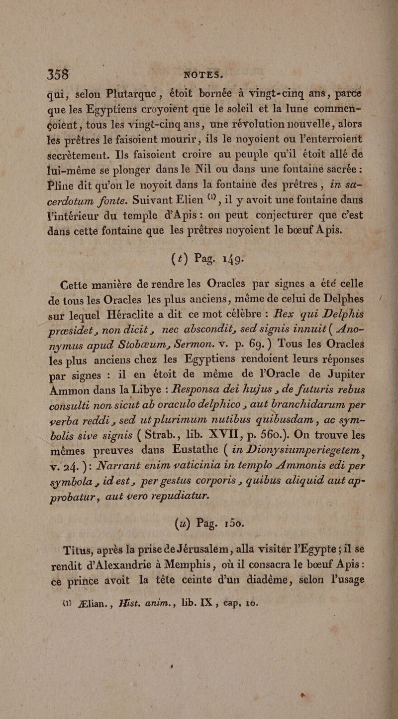 qui, selon Plutarque , étoit bornée à vingt- -cinq ans, parce que les Egyptiens croyoient que le soleil et la lune commen- éoient , tous les vingt-cinq ans, une révolution nouvelle, alors les prêtres le faisoient mourir, ils le noyoient ou lentérroient secrètement. Ils faisoient croire au peuple qu'il étoit allé de lui-même se plonger dans le Nil ou dans une fontaine sacrée : Pline dit qu'on le noyoit dans la fontaine des prêtres , ir sa- cerdotum fonte. Suivant Elien ®, il y avoit une fontaine dans Vintérieur du temple d'Apis: on peut conjecturer que C’est dans cette fontaine que les prêtres noyoient le bœuf À pis. (t) Pag. 149. Cette manière de rendre les Oracles par signes a èté celle de tous les Oracles les plus anciens, même de celui de Delphes sur lequel Héraclite a dit ce mot célèbre : Rex qui Delphis præsidet, non dicit, nec abscondit, sed signis innuit( Ano- nymus apud Stobæum, Sermon. v. p. 69.) Tous les Oracles les plus anciens chez les Egyptiens rendoient leurs réponses par signes : il en étoit de même de l'Oracle de Jupiter Ammon dans la Libye : Responsa dei hujus , de futuris rebus consulti non sicut ab oraculo delphico , aut branchidarum per verba reddi , sed ut plurimum nutibus quibusdam , ac sym- bolis sive signis ( Strab., lib. X VIT, p. 560.). On trouve les mêmes preuves dans ÆEustathe ( in Dionysiumperiegetem, v. 24. ): Narrant enim vaticinia in templo Ammonis edi per symbola , idest, per gestus corporis , quibus aliquid aut ap- probatur, aut vero repudiatur. (&amp;) Pag. 150. Titus, après la prise de Jérusalem, alla visiter l'Egypte ; il se rendit d'Alexandrie à Memphis, où il consacra le bœuf A pis : ce prince avoit la tête ceinte d’un diadème, selon lusage () Ælian., fist, anim., lib. IX , cap, 10. Ph 2