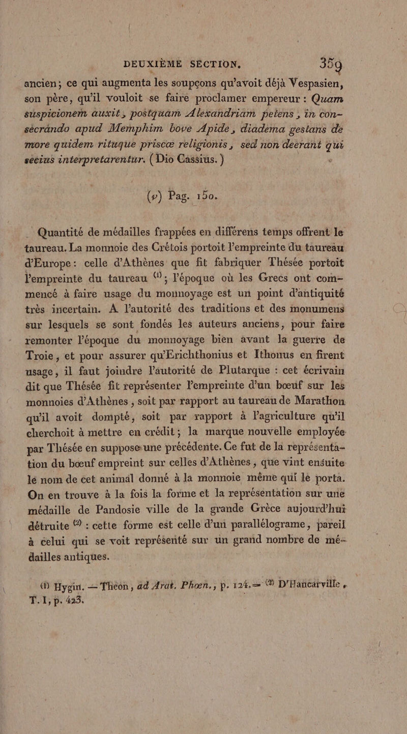 ancien; ce qui augmenta les soupçons qu’avoit déjà Vespasien, son père, qu'il vouloit se faire proclamer empereur : Quam suspicionern auxié, postquam Alexandriam petens , in con- sécrändo apud Memphim bove Apide, diadema gestans de more quidem rituque priscæ religionis, sed non decrant qui secius interpretarentur. (Dio Cassius. ) (#) Pag. 150. Quantité de médailles frappées en différens temps offrent le taureau. La monnoie des Crétois portoit l'empreinte du taureau d'Europe: celle d'Athènes que fit fabriquer Thésée portoit Pempreinte du taureau ; l’époque où les Grecs ont com- mencé à faire usage du mounoyage est un point d’antiquité très incertain. À l'autorité des traditions et des monumens sur lesquels se sont fondés les auteurs anciens, pour faire remonter l’époque du monnoyage bien avant la guerre de Troie, et pour assurer qu'Erichthonius et Ithonus en firent _ usage, il faut joindre l'autorité de Plutarque : cet écrivain dit que Thésée fit représenter l'empreinte d’un bœuf sur les monnoies d'Athènes , soit par rapport au taureau de Marathon. qu'il avoit dompté, soit par rapport à l’agriculture qu’il cherchoit à mettre en crédit; la marque nouvelle employée par Thésée en supposa une précédente. Ce fut de la représenta- tion du bœuf empreint sur celles d'Athènes , que vint ensuite lé nom de cet animäl donné à la monnoïie même qui le porta. On en trouve à la fois la forme et la représentation sur une médaille de Pandosie ville de la grande Grèce aujourd’hui détruite © : cette forme est celle d’un parallélograme, pareil à celui qui se voit représenté sur un grand nombre de mé- dailles antiques. ® Hygin. Thon, ad Arat. Phon., p. 124. ® D'Hañcarville , Ÿ I, P- 423,