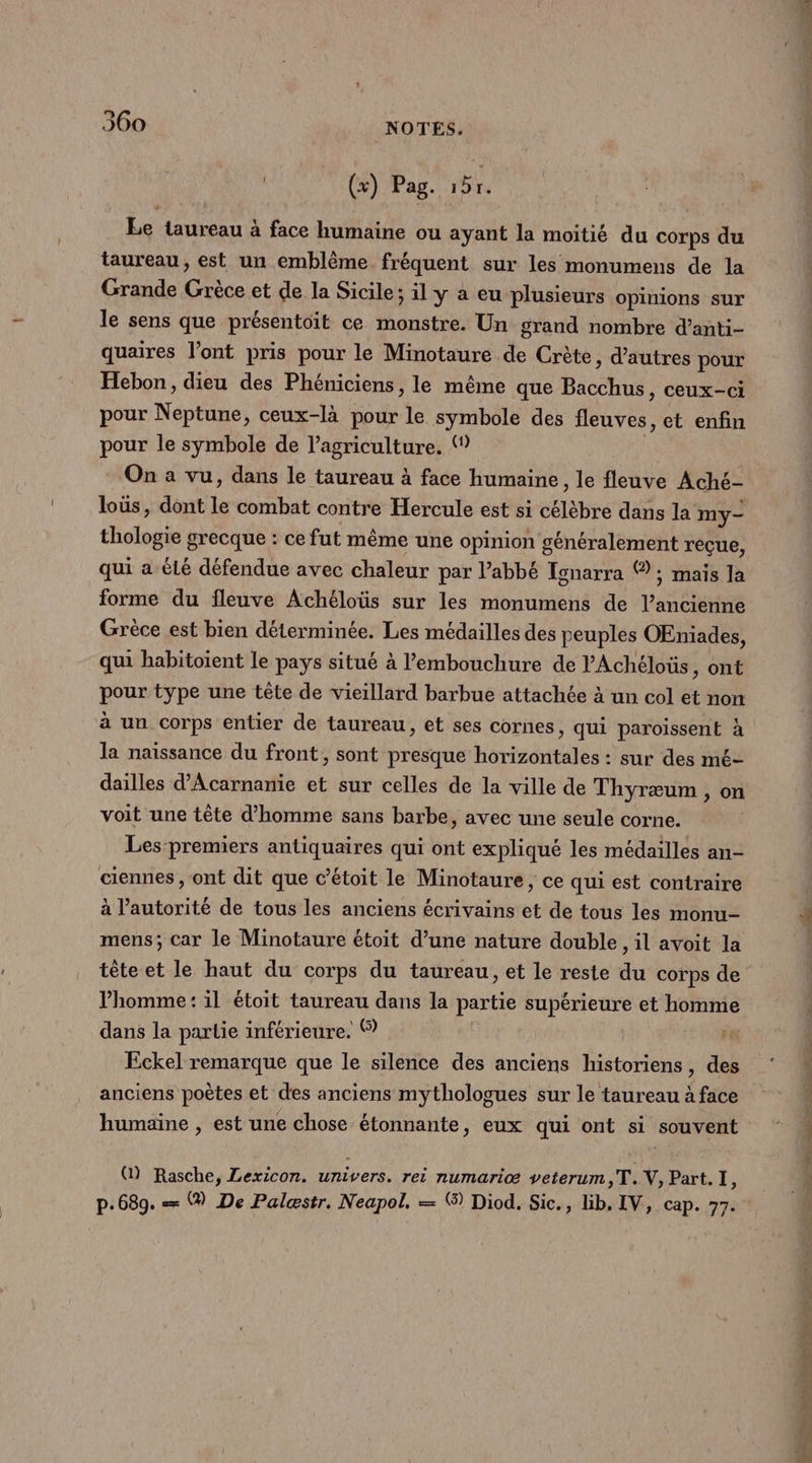 (x) Pag. HE Le taureau à face humaine ou ayant la moitié du corps du taureau, est un emblème fréquent sur les monumens de la Grande Grèce et de la Sicile; il y a eu plusieurs opinions sur le sens que présentoit ce monstre. Un grand nombre d’anti- quaires l'ont pris pour le Minotaure de Crète, d’autres pour Hebon, dieu des Phéniciens, le même que Bacchus, ceux-ci pour Neptune, ceux-là pour le symbole des fleuves, et enfin pour le symbole de l’agriculture. ( | On a vu, dans le taureau à face humaine, le fleuve Aché- loüs, dont le combat contre Hercule est si célèbre dans la my- thologie grecque : ce fut même une opinion généralement rèçue, qui a été défendue avec chaleur par l'abbé Tonarra ® ; maïs la forme du fleuve Achéloüs sur les monumens de l’ancienne Grèce est bien déterminée. Les médailles des peuples OEniades, qui habitoient le pays situé à l'embouchure de PAchéloüs, ont pour type une tête de vieillard barbue attachée à un col et non à un corps entier de taureau, et ses cornes, qui paroissent à la naissance du front, sont presque horizontales : sur des mé- dailles d'Acarnanie et sur celles de la ville de Thyræum , on voit une tête d'homme sans barbe, avec une seule corne. Les premiers antiquaires qui ont expliqué les médailles an ciennes , ont dit que c’étoit le Minotaure, ce qui est contraire à l'autorité de tous les anciens écrivains et de tous les monu- mens; car le Minotaure étoit d’une nature double, il avoit la homme: il étoit taureau dans la partie supérieure et homme dans la partie inférieure. © Fe Eckel remarque que le silence des anciens historiens, des anciens poètes et des anciens mythologues sur le taureau à face humaine , est une chose étonnante, eux qui ont si souvent Q) Rasche, Lexicon. univers. rei numariæ veterum,T. V, Part. I, p.689. == ® De Palæstr. Neapol., = ® Diod. Sic., lib. IV, cap. 77. Doll hs rs # SNL Den AE 3. Edo ins à LS Or ee à 4 Eee