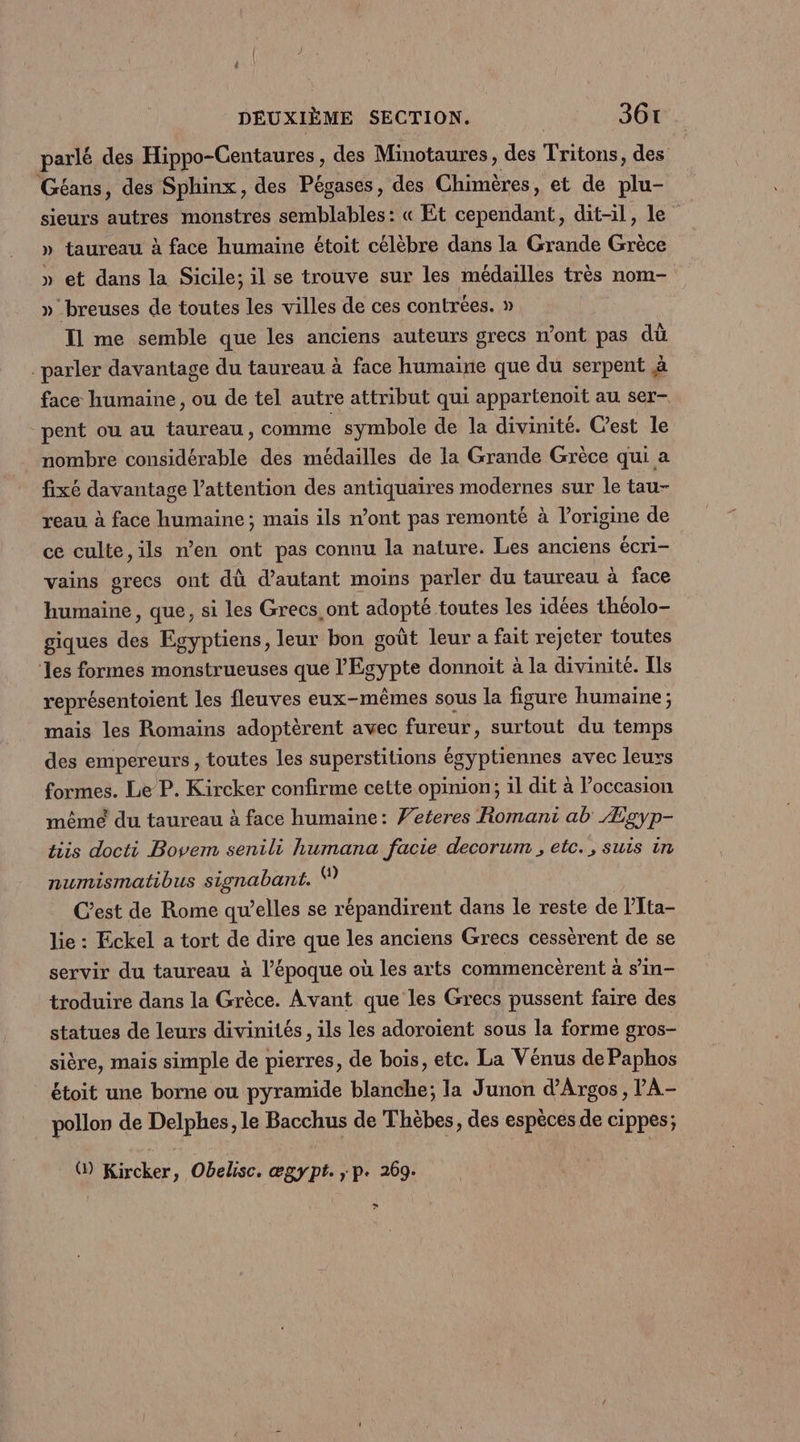 parlé des Hippo-Centaures, des Minotaures, des Trans des Géans, des Sphinx, des Pégases, des Chimères, et de LES sieurs autres monstres SR HIablens « Et cependant, dit-il, le » taureau à face humaine étoit célèbre dans la Grande Érècs » et dans la Sicile; il se trouve sur les médailles très nom- »_breuses de toutes les villes de ces contrées. » T1 me semble que les anciens auteurs grecs n’ont pas dù parler davantage du taureau à face humaine que du serpent à face humaine, ou de tel autre attribut qui appartenoït au ser- -pent ou au taureau, comme symbole de la divinité. C’est le nombre considérable des médailles de la Grande Grèce qui a fixé davantage l’attention des antiquaires modernes sur le tau- reau à face humaine ; mais ils n’ont pas remonté à l’origine de ce culte, ils n’en ont pas connu la nature. Les anciens écri- vains grecs ont dû d'autant moins parler du taureau à face humaine, que, si les Grecs,ont adopté toutes les idées théolo- giques des Egyptiens, leur bon goût leur a fait rejeter toutes ‘les formes monstrueuses que l'Egypte donnoit à la divinite. [ls représentoient les fleuves eux-mêmes sous la figure humaine; mais les Romains adoptèrent avec fureur, surtout du temps des empereurs , toutes les superstitions égyptiennes avec leurs formes. Le P. Kircker confirme cette opinion; 1l dit à l’occasion mêmé du taureau à face humaine: Veteres Romani ab Æzpyp- tiis docti Bovem senili humana facie decorum , etc., suis in numismatibus signabant. C’est de Rome qu’elles se répandirent dans le reste de lTta- lie : Eckel a tort de dire que les anciens Grecs cessèrent de se servir du taureau à l’époque où les arts commencèrent à s’in- troduire dans la Grèce. Avant que les Grecs pussent faire des statues de leurs divinités , ils les adoroïent sous la forme sros- sière, mais simple de pierres, de bois, etc. La Vénus de Paphos étoit une borne ou pyramide blanche; la Junon d’Argos, PA- pollon de Delphes, le Bacchus de Thèbes, des espèces de cippes; @) Kircker, Obelisc. ægypt. ,; p. 269. ?