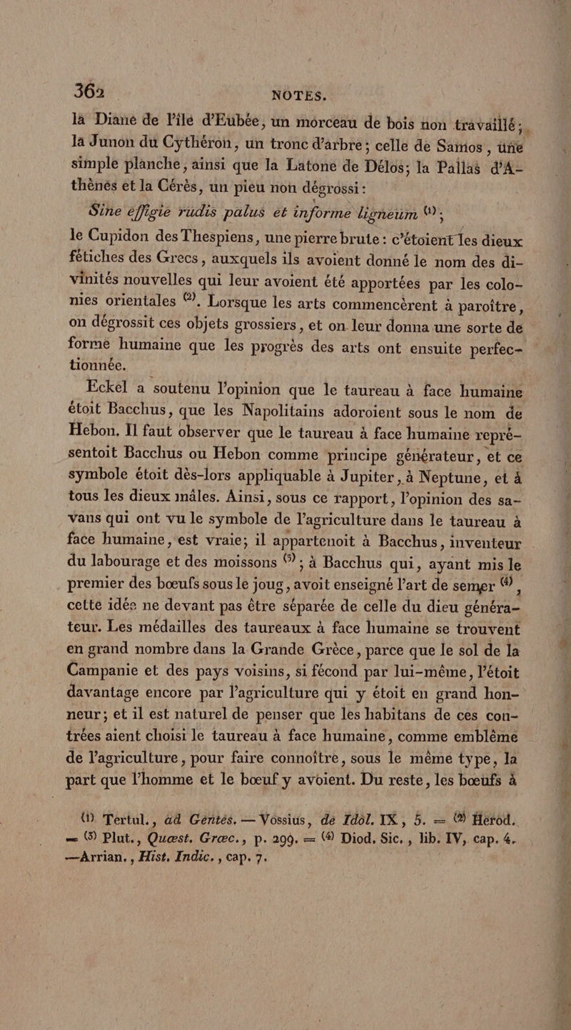 là Diané de lilé d'Eubée, un morceau de bois non travaillé; la Junon du Cÿthéron, un tronc d'arbre; celle de Samios , üne simple planche; ainsi que la Latone de Délos; la Pallas d'A- thènés et la Cérès, un pieu non dégrossi : Sine effigie rudis palus et informe digoneum (); le Cupidon des Thespiens, une pierre brute : c’étoient les dieux fétiches des Grecs, auxquels ils avoient donné le nom des di- vinités nouvelles qui leur avoient été apportées par les colo- mes orientales ©. Lorsque les arts commencèrent à paroître, on dégrossit ces objets grossiers , et on leur donna une sorte de forme humaine que les progrès des arts ont ensuite perfec- tionnée. Eckel a soutenu l'opinion que le taureau à face humaine étoit Bacchus, que les Napolitains adoroient sous le nom de Hebon. Il faut observer que le taureau à face humaine repré sentoit Bacchus ou Hebon comme principe générateur, et ce symbole étoit dès-lors appliquable à Jupiter, à Neptune, et à tous les dieux mâles. Aïnsi, sous ce rapport, l'opinion des sa- vans qui ont vu le symbole de l’agriculture dans le taureau à face humaine , est vraie; il appartenoit à Bacchus, inventeur du labourage et des moissons ©; à Bacchus qui, ayant mis le premier des bœufs sous le joug , avoit enseigné l’art de semer ©, cette idée ne devant pas être séparée de celle du dieu généra- teur. Les médailles des taureaux à face humaine se trouvent en grand nombre dans la Grande Grèce, parce que le sol de la Campanie et des pays voisins, si fécond par lui-même, l’étoit davantage encore par l’agriculture qui y étoit en grand hon- neur; et il est naturel de penser que les habitans de ces con- trées aient choisi le taureau à face humaine, comme emblème de l’agriculture , pour faire connoître, sous le même type, la part que l’homme et le bœuf y avoient. Du reste, les bœufs à () Tertul., ad Gentés., — Vossius, dé Idol. IX, 5. — () Herod. — O) Plut., Quest. Græc., p. 299. — (® Diod, Sic. , lib. IV, cap. 4. —Arrian, , Hist, Indic., cap. 7.